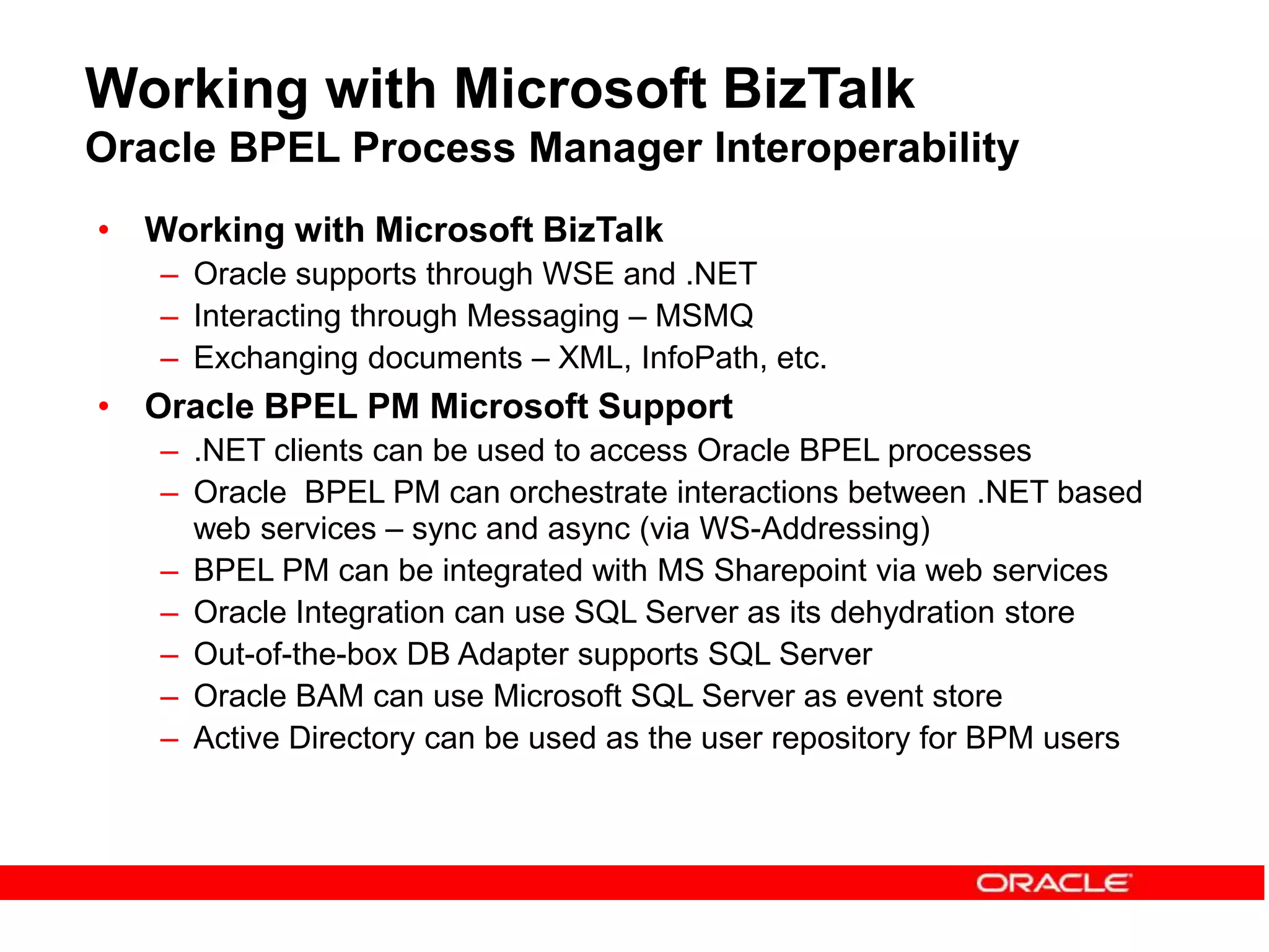 Working with Microsoft BizTalk
Oracle BPEL Process Manager Interoperability
• Working with Microsoft BizTalk
– Oracle supports through WSE and .NET
– Interacting through Messaging – MSMQ
– Exchanging documents – XML, InfoPath, etc.
• Oracle BPEL PM Microsoft Support
– .NET clients can be used to access Oracle BPEL processes
– Oracle BPEL PM can orchestrate interactions between .NET based
web services – sync and async (via WS-Addressing)
– BPEL PM can be integrated with MS Sharepoint via web services
– Oracle Integration can use SQL Server as its dehydration store
– Out-of-the-box DB Adapter supports SQL Server
– Oracle BAM can use Microsoft SQL Server as event store
– Active Directory can be used as the user repository for BPM users
 