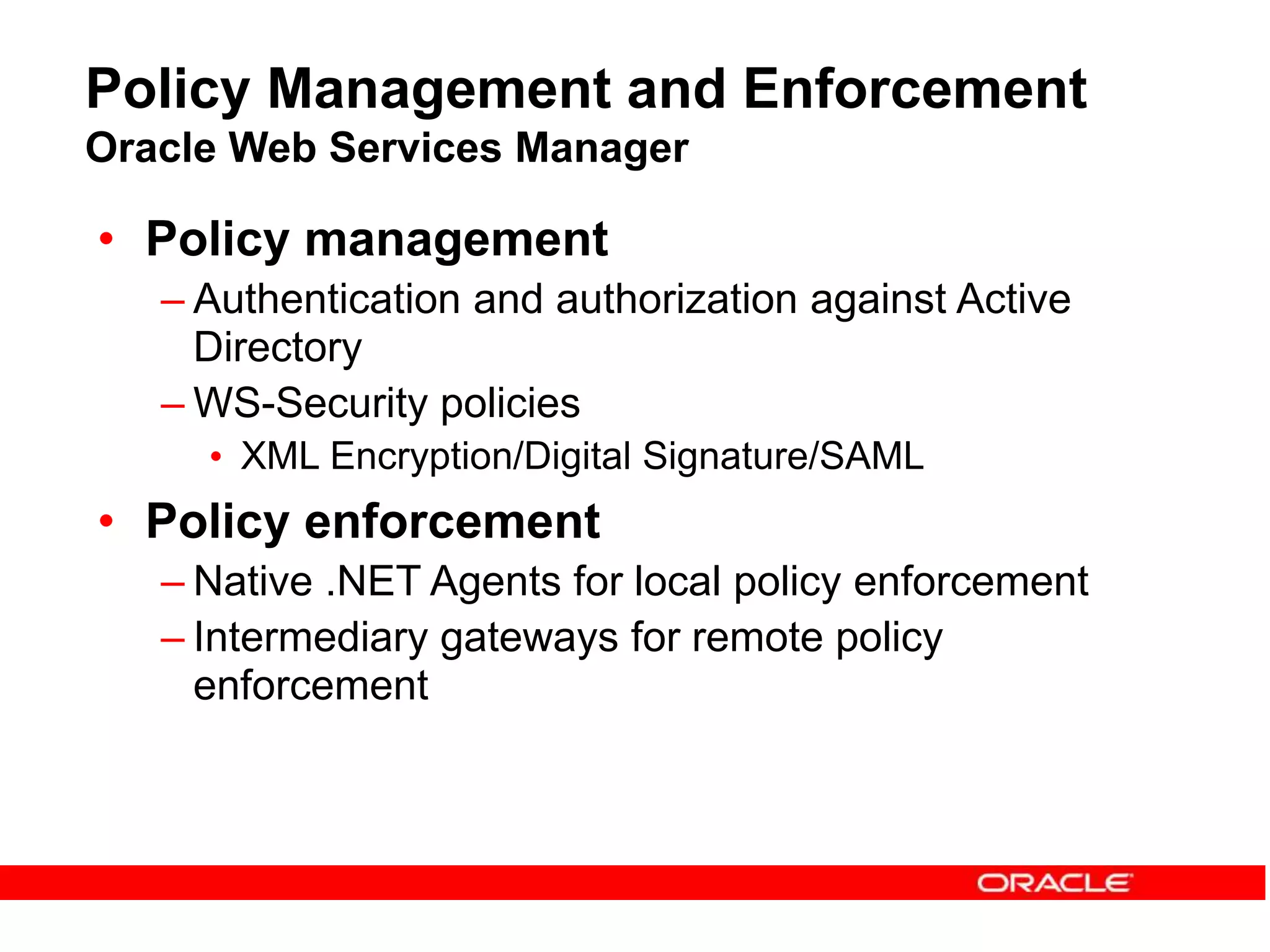 Policy Management and Enforcement
Oracle Web Services Manager
• Policy management
– Authentication and authorization against Active
Directory
– WS-Security policies
• XML Encryption/Digital Signature/SAML
• Policy enforcement
– Native .NET Agents for local policy enforcement
– Intermediary gateways for remote policy
enforcement
 