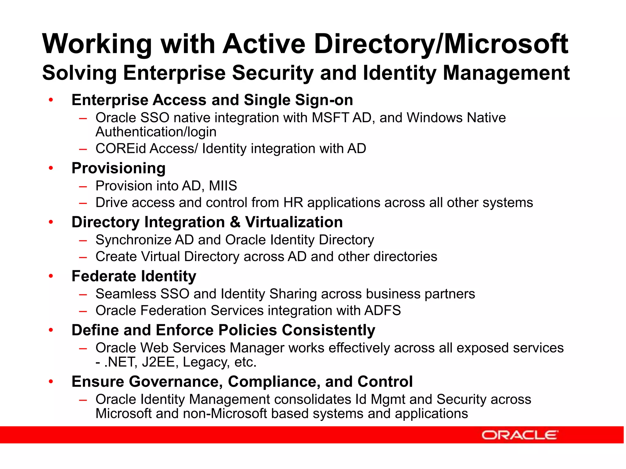Working with Active Directory/Microsoft
Solving Enterprise Security and Identity Management
• Enterprise Access and Single Sign-on
– Oracle SSO native integration with MSFT AD, and Windows Native
Authentication/login
– COREid Access/ Identity integration with AD
• Provisioning
– Provision into AD, MIIS
– Drive access and control from HR applications across all other systems
• Directory Integration & Virtualization
– Synchronize AD and Oracle Identity Directory
– Create Virtual Directory across AD and other directories
• Federate Identity
– Seamless SSO and Identity Sharing across business partners
– Oracle Federation Services integration with ADFS
• Define and Enforce Policies Consistently
– Oracle Web Services Manager works effectively across all exposed services
- .NET, J2EE, Legacy, etc.
• Ensure Governance, Compliance, and Control
– Oracle Identity Management consolidates Id Mgmt and Security across
Microsoft and non-Microsoft based systems and applications
 
