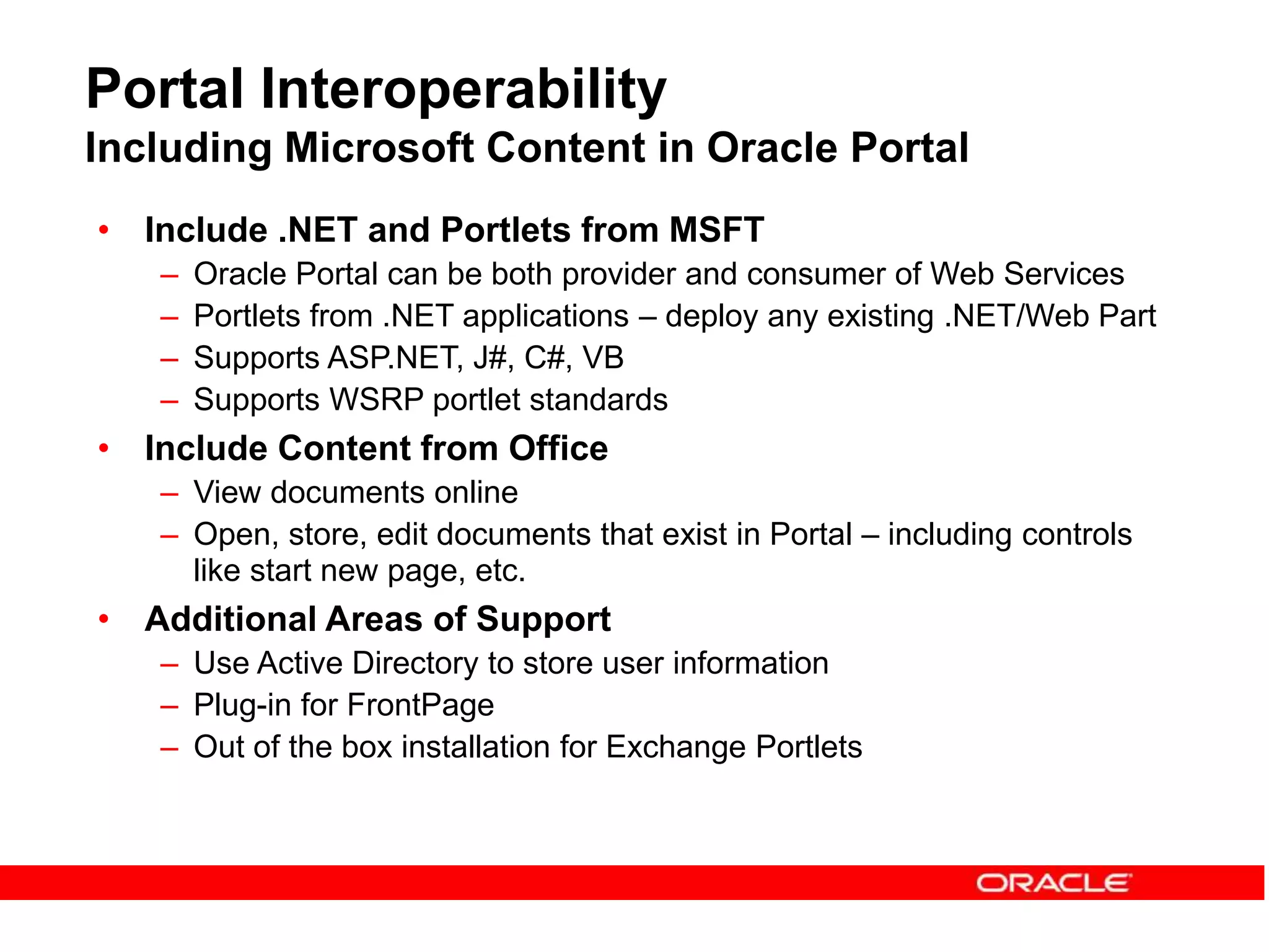 Portal Interoperability
Including Microsoft Content in Oracle Portal
• Include .NET and Portlets from MSFT
– Oracle Portal can be both provider and consumer of Web Services
– Portlets from .NET applications – deploy any existing .NET/Web Part
– Supports ASP.NET, J#, C#, VB
– Supports WSRP portlet standards
• Include Content from Office
– View documents online
– Open, store, edit documents that exist in Portal – including controls
like start new page, etc.
• Additional Areas of Support
– Use Active Directory to store user information
– Plug-in for FrontPage
– Out of the box installation for Exchange Portlets
 