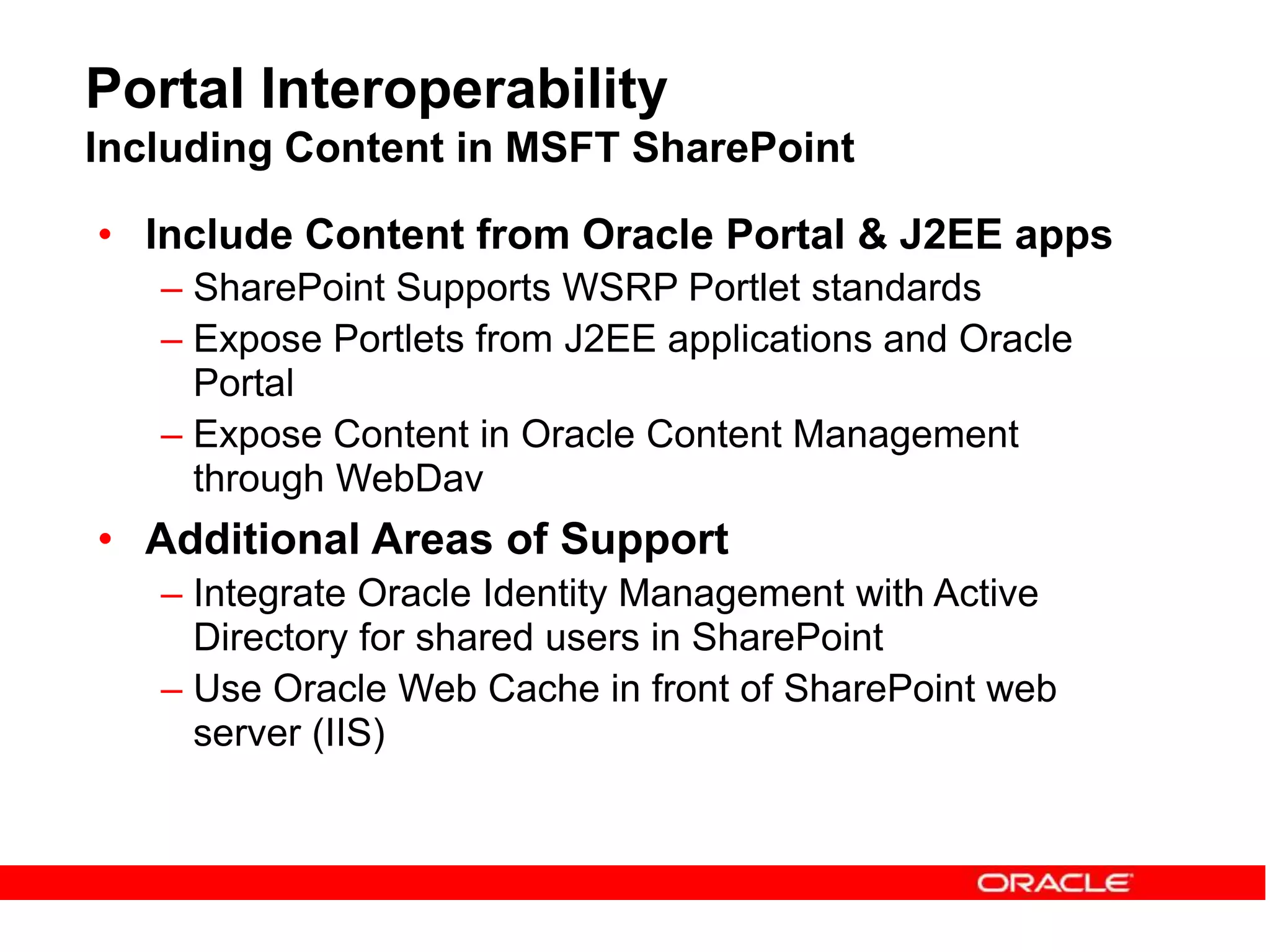 Portal Interoperability
Including Content in MSFT SharePoint
• Include Content from Oracle Portal & J2EE apps
– SharePoint Supports WSRP Portlet standards
– Expose Portlets from J2EE applications and Oracle
Portal
– Expose Content in Oracle Content Management
through WebDav
• Additional Areas of Support
– Integrate Oracle Identity Management with Active
Directory for shared users in SharePoint
– Use Oracle Web Cache in front of SharePoint web
server (IIS)
 