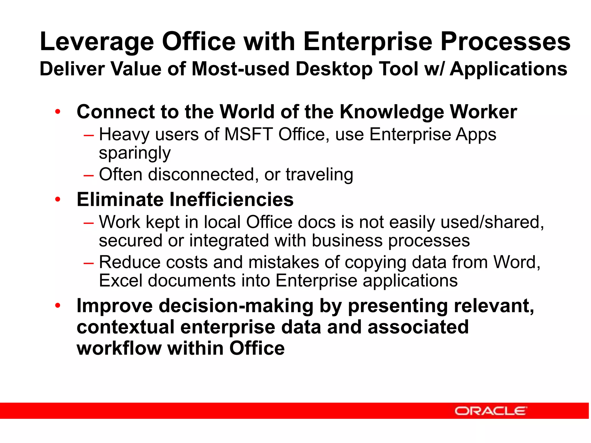 Leverage Office with Enterprise Processes
Deliver Value of Most-used Desktop Tool w/ Applications
• Connect to the World of the Knowledge Worker
– Heavy users of MSFT Office, use Enterprise Apps
sparingly
– Often disconnected, or traveling
• Eliminate Inefficiencies
– Work kept in local Office docs is not easily used/shared,
secured or integrated with business processes
– Reduce costs and mistakes of copying data from Word,
Excel documents into Enterprise applications
• Improve decision-making by presenting relevant,
contextual enterprise data and associated
workflow within Office
 