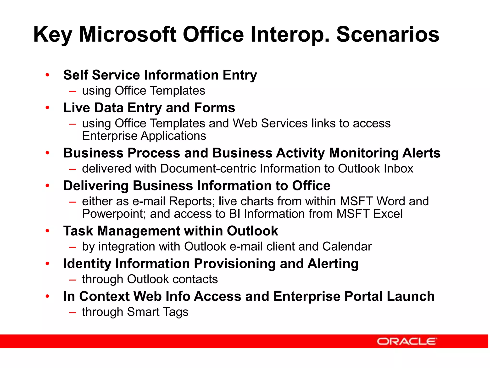 Key Microsoft Office Interop. Scenarios
• Self Service Information Entry
– using Office Templates
• Live Data Entry and Forms
– using Office Templates and Web Services links to access
Enterprise Applications
• Business Process and Business Activity Monitoring Alerts
– delivered with Document-centric Information to Outlook Inbox
• Delivering Business Information to Office
– either as e-mail Reports; live charts from within MSFT Word and
Powerpoint; and access to BI Information from MSFT Excel
• Task Management within Outlook
– by integration with Outlook e-mail client and Calendar
• Identity Information Provisioning and Alerting
– through Outlook contacts
• In Context Web Info Access and Enterprise Portal Launch
– through Smart Tags
 