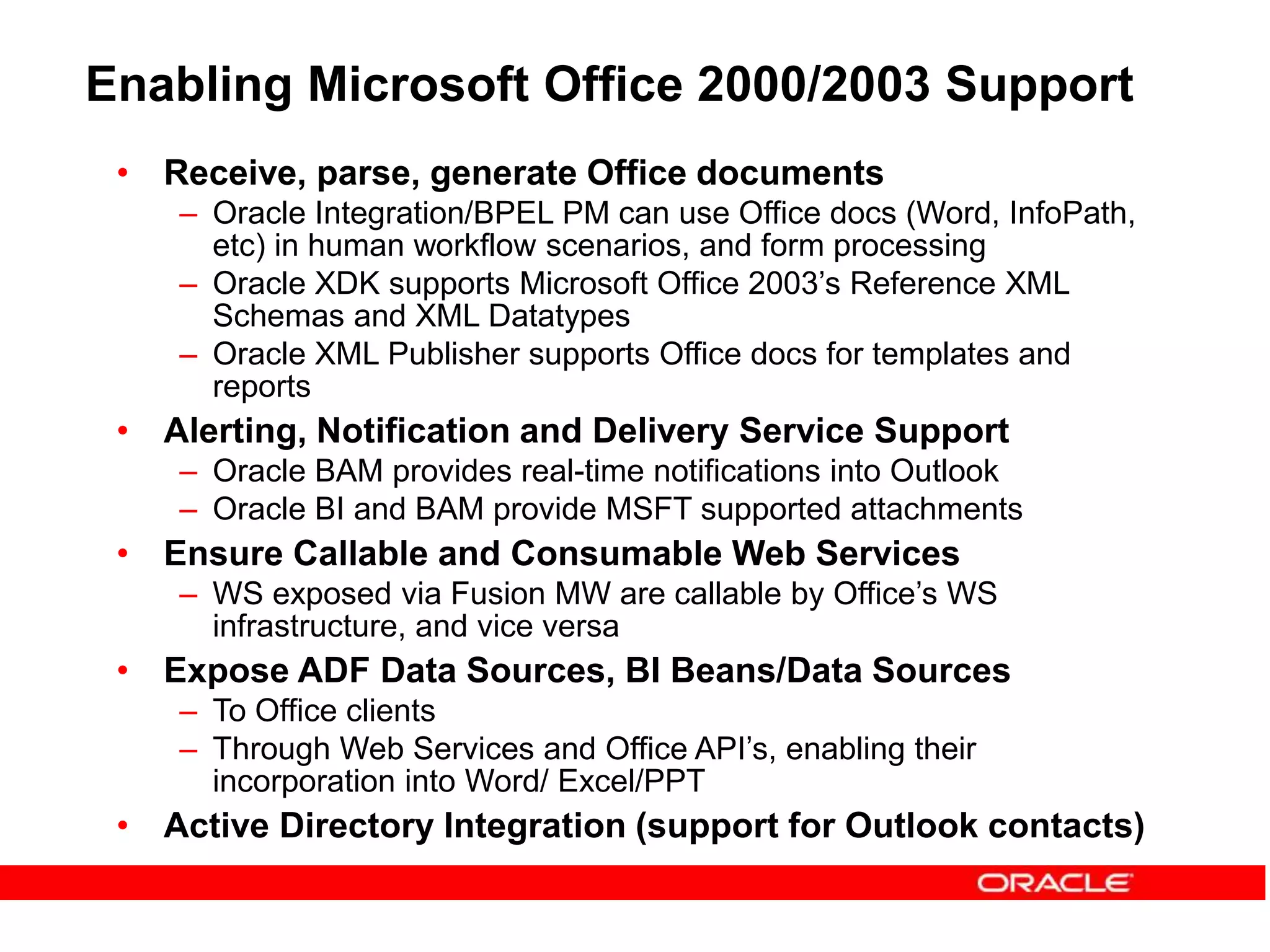 • Receive, parse, generate Office documents
– Oracle Integration/BPEL PM can use Office docs (Word, InfoPath,
etc) in human workflow scenarios, and form processing
– Oracle XDK supports Microsoft Office 2003’s Reference XML
Schemas and XML Datatypes
– Oracle XML Publisher supports Office docs for templates and
reports
• Alerting, Notification and Delivery Service Support
– Oracle BAM provides real-time notifications into Outlook
– Oracle BI and BAM provide MSFT supported attachments
• Ensure Callable and Consumable Web Services
– WS exposed via Fusion MW are callable by Office’s WS
infrastructure, and vice versa
• Expose ADF Data Sources, BI Beans/Data Sources
– To Office clients
– Through Web Services and Office API’s, enabling their
incorporation into Word/ Excel/PPT
• Active Directory Integration (support for Outlook contacts)
Enabling Microsoft Office 2000/2003 Support
 