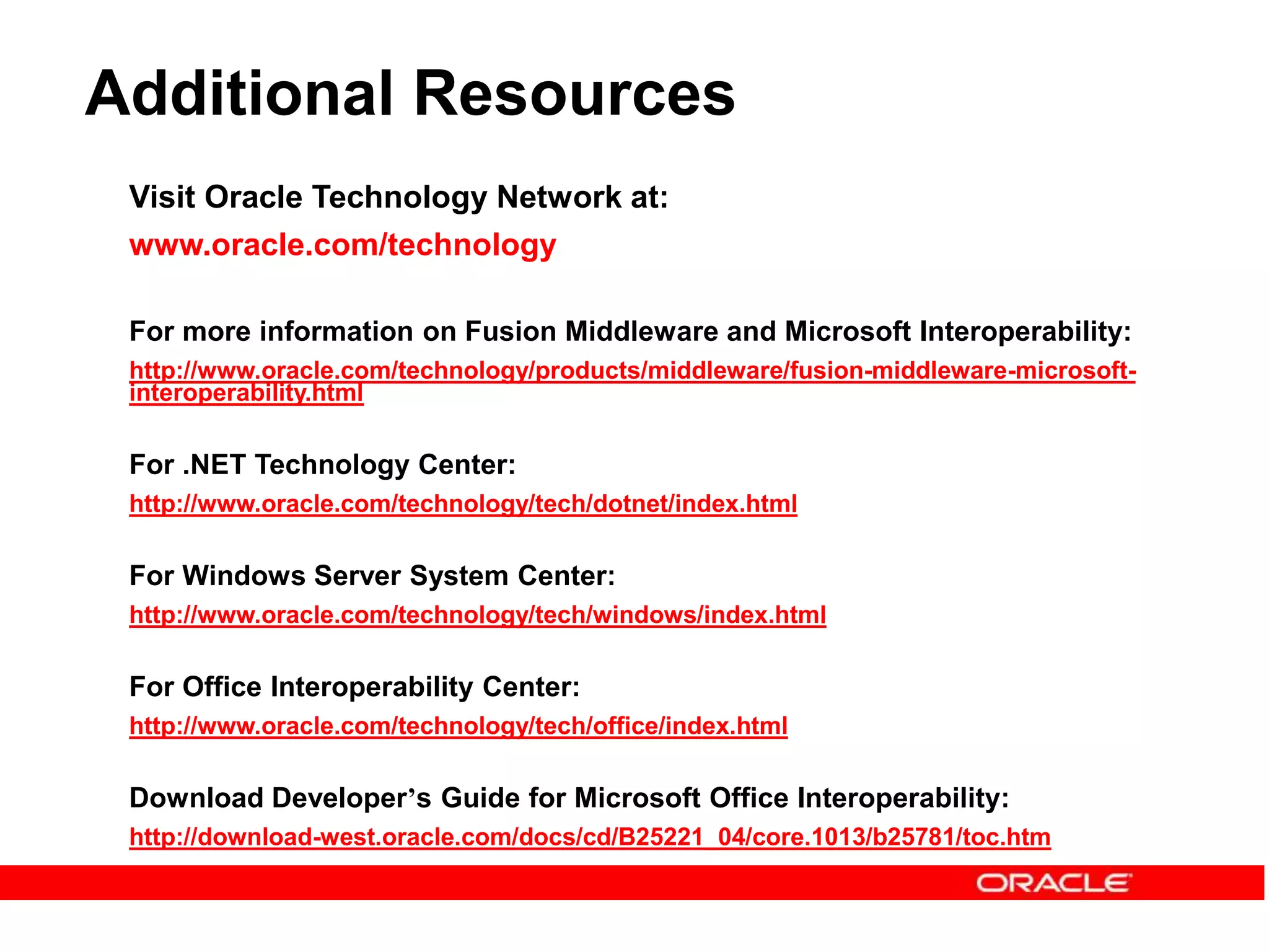 Additional Resources
Visit Oracle Technology Network at:
www.oracle.com/technology
For more information on Fusion Middleware and Microsoft Interoperability:
http://www.oracle.com/technology/products/middleware/fusion-middleware-microsoft-
interoperability.html
For .NET Technology Center:
http://www.oracle.com/technology/tech/dotnet/index.html
For Windows Server System Center:
http://www.oracle.com/technology/tech/windows/index.html
For Office Interoperability Center:
http://www.oracle.com/technology/tech/office/index.html
Download Developer’s Guide for Microsoft Office Interoperability:
http://download-west.oracle.com/docs/cd/B25221_04/core.1013/b25781/toc.htm
 