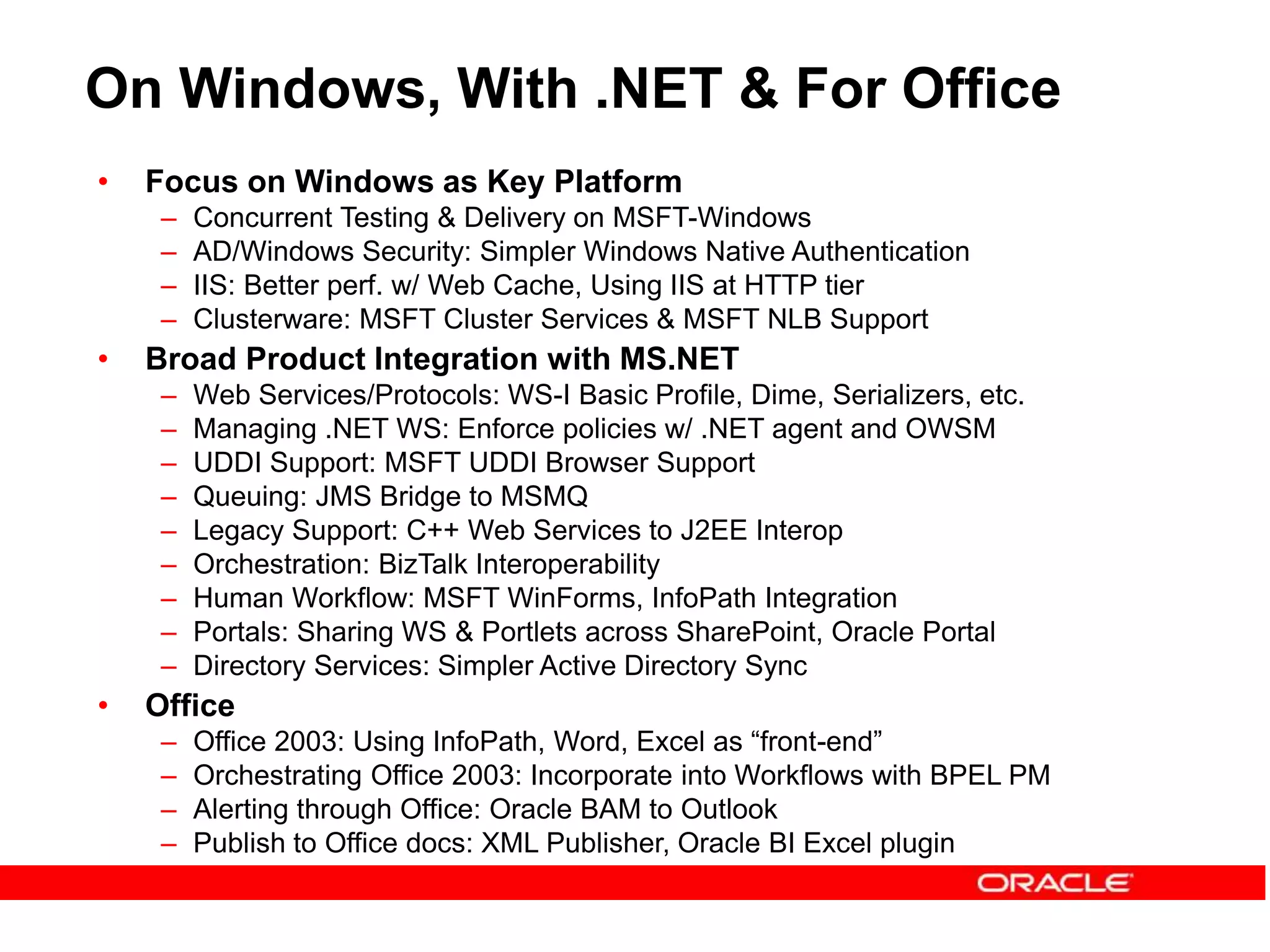 On Windows, With .NET & For Office
• Focus on Windows as Key Platform
– Concurrent Testing & Delivery on MSFT-Windows
– AD/Windows Security: Simpler Windows Native Authentication
– IIS: Better perf. w/ Web Cache, Using IIS at HTTP tier
– Clusterware: MSFT Cluster Services & MSFT NLB Support
• Broad Product Integration with MS.NET
– Web Services/Protocols: WS-I Basic Profile, Dime, Serializers, etc.
– Managing .NET WS: Enforce policies w/ .NET agent and OWSM
– UDDI Support: MSFT UDDI Browser Support
– Queuing: JMS Bridge to MSMQ
– Legacy Support: C++ Web Services to J2EE Interop
– Orchestration: BizTalk Interoperability
– Human Workflow: MSFT WinForms, InfoPath Integration
– Portals: Sharing WS & Portlets across SharePoint, Oracle Portal
– Directory Services: Simpler Active Directory Sync
• Office
– Office 2003: Using InfoPath, Word, Excel as “front-end”
– Orchestrating Office 2003: Incorporate into Workflows with BPEL PM
– Alerting through Office: Oracle BAM to Outlook
– Publish to Office docs: XML Publisher, Oracle BI Excel plugin
 