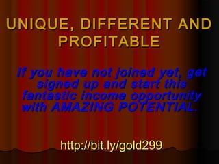 UNIQUE, DIFFERENT AND
     PROFITABLE

 If you have not joined yet, get
     signed up and start this
  fantastic income opportunity
  with AMAZING POTENTIAL .


        http://bit.ly/gold299
 