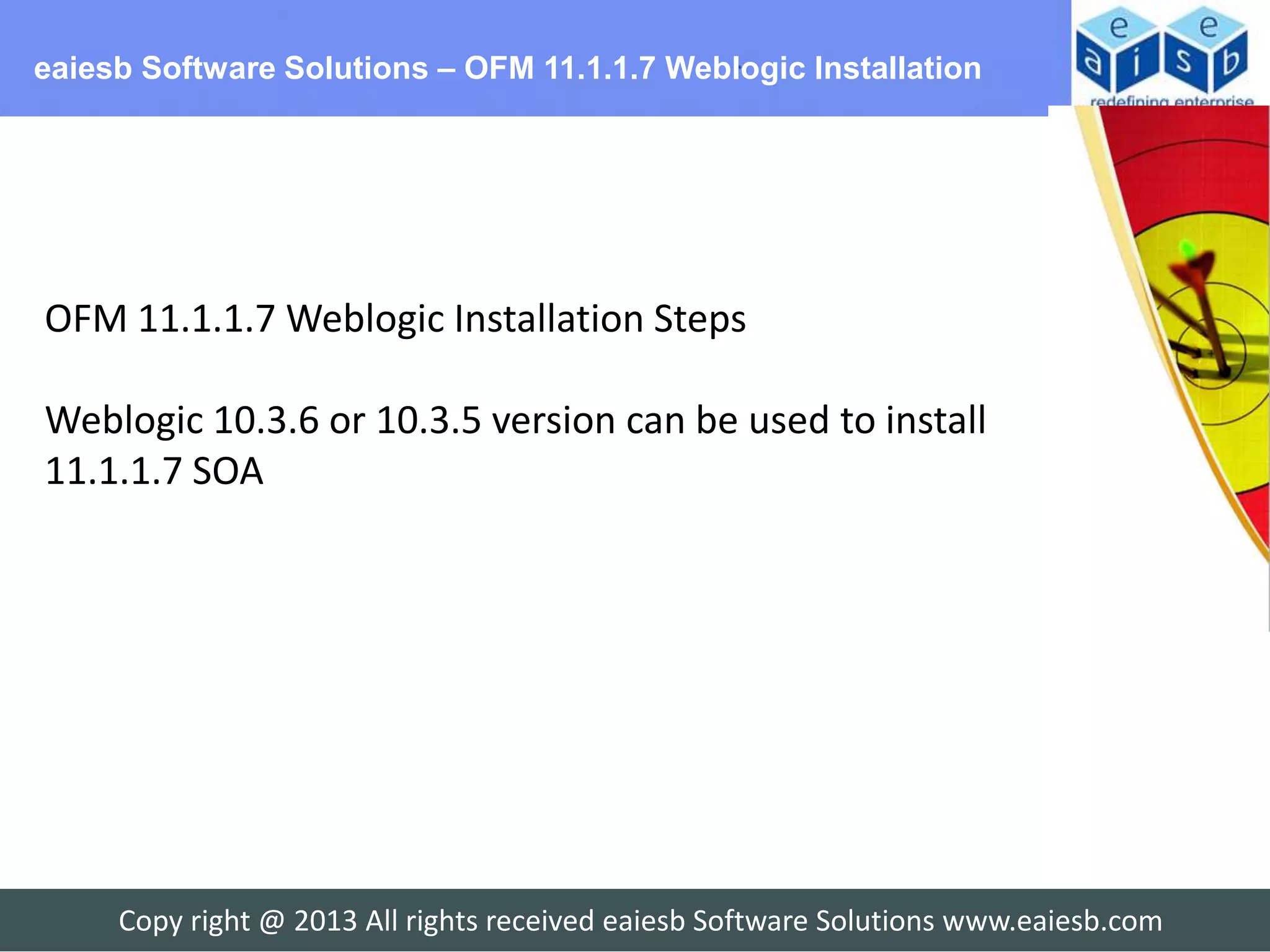 eaiesb Software Solutions – OFM 11.1.1.7 Weblogic Installation




OFM 11.1.1.7 Weblogic Installation Steps

Weblogic 10.3.6 or 10.3.5 version can be used to install
11.1.1.7 SOA




     Copy right @ 2013 All rights received eaiesb Software Solutions www.eaiesb.com
 