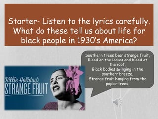 Starter- Listen to the lyrics carefully.
What do these tell us about life for
black people in 1930’s America?
Southern trees bear strange fruit,
Blood on the leaves and blood at
the root,
Black bodies swinging in the
southern breeze,
Strange fruit hanging from the
poplar trees.
 