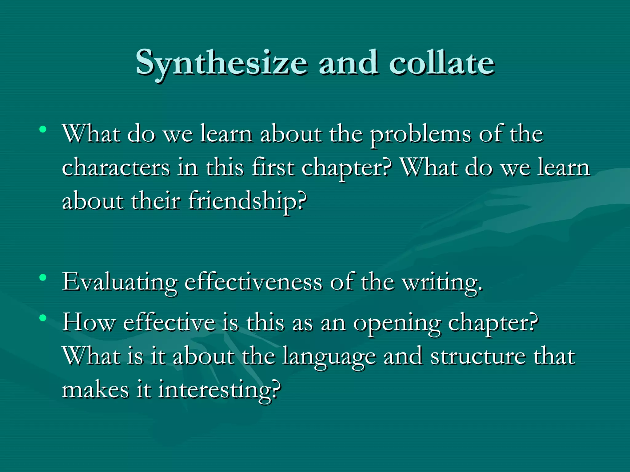 Synthesize and collateSynthesize and collate
• What do we learn about the problems of theWhat do we learn about the problems of the
characters in this first chapter? What do we learncharacters in this first chapter? What do we learn
about their friendship?about their friendship?
• Evaluating effectiveness of the writing.Evaluating effectiveness of the writing.
• How effective is this as an opening chapter?How effective is this as an opening chapter?
What is it about the language and structure thatWhat is it about the language and structure that
makes it interesting?makes it interesting?
 