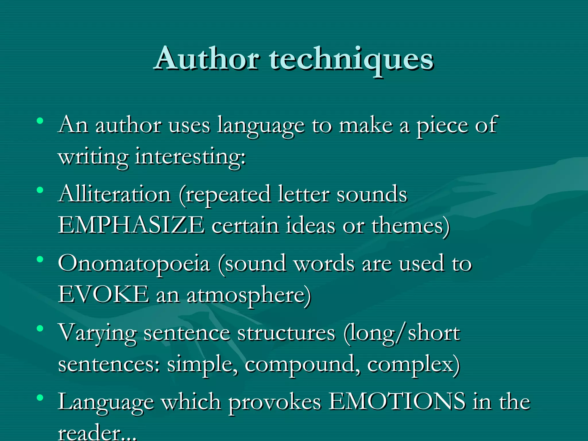 Author techniquesAuthor techniques
• An author uses language to make a piece ofAn author uses language to make a piece of
writing interesting:writing interesting:
• Alliteration (repeated letter soundsAlliteration (repeated letter sounds
EMPHASIZE certain ideas or themes)EMPHASIZE certain ideas or themes)
• Onomatopoeia (sound words are used toOnomatopoeia (sound words are used to
EVOKE an atmosphere)EVOKE an atmosphere)
• Varying sentence structures (long/shortVarying sentence structures (long/short
sentences: simple, compound, complex)sentences: simple, compound, complex)
• Language which provokes EMOTIONS in theLanguage which provokes EMOTIONS in the
reader...
 