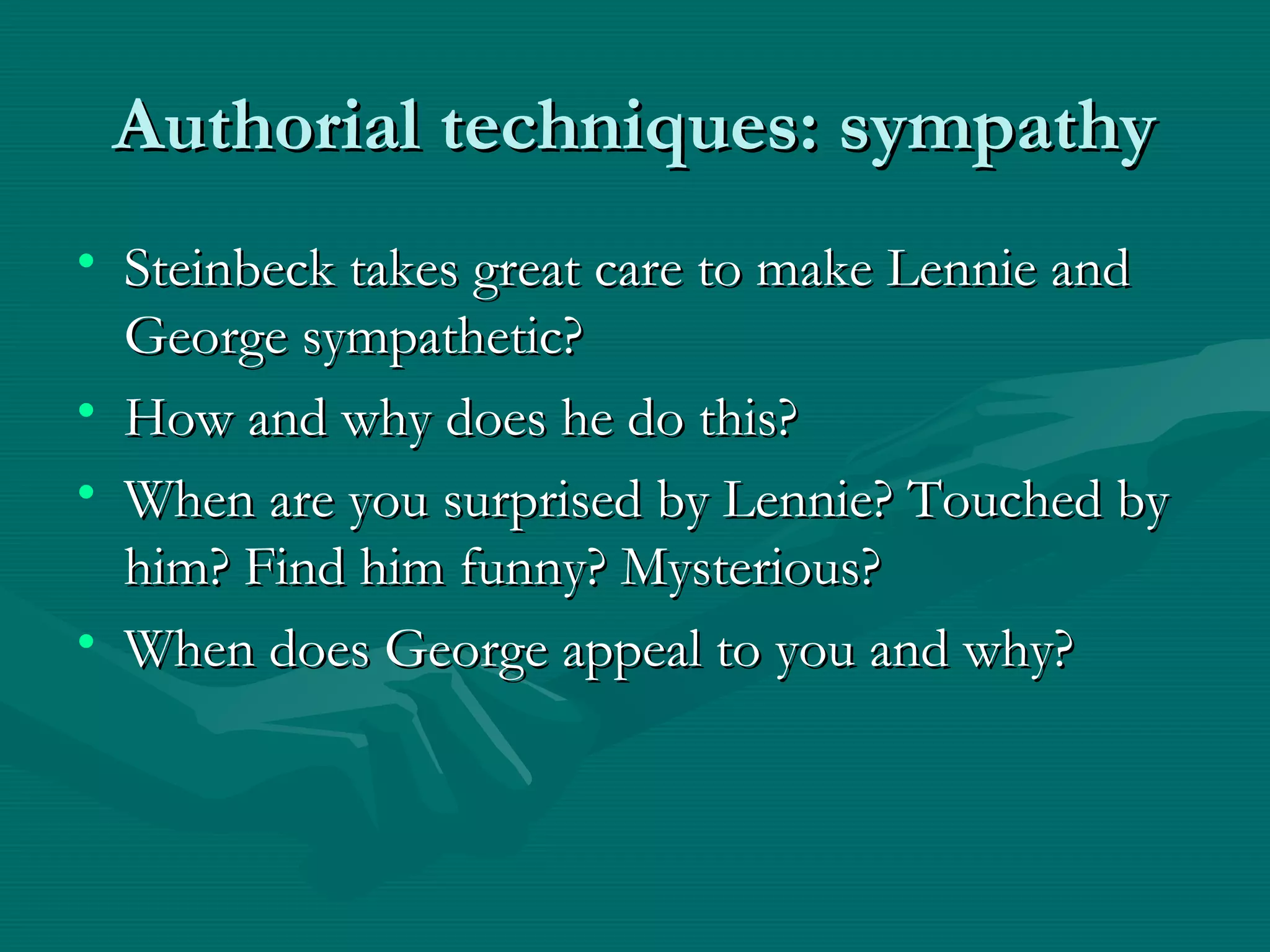 Authorial techniques: sympathyAuthorial techniques: sympathy
• Steinbeck takes great care to make Lennie andSteinbeck takes great care to make Lennie and
George sympathetic?George sympathetic?
• How and why does he do this?How and why does he do this?
• When are you surprised by Lennie? Touched byWhen are you surprised by Lennie? Touched by
him? Find him funny? Mysterious?him? Find him funny? Mysterious?
• When does George appeal to you and why?When does George appeal to you and why?
 