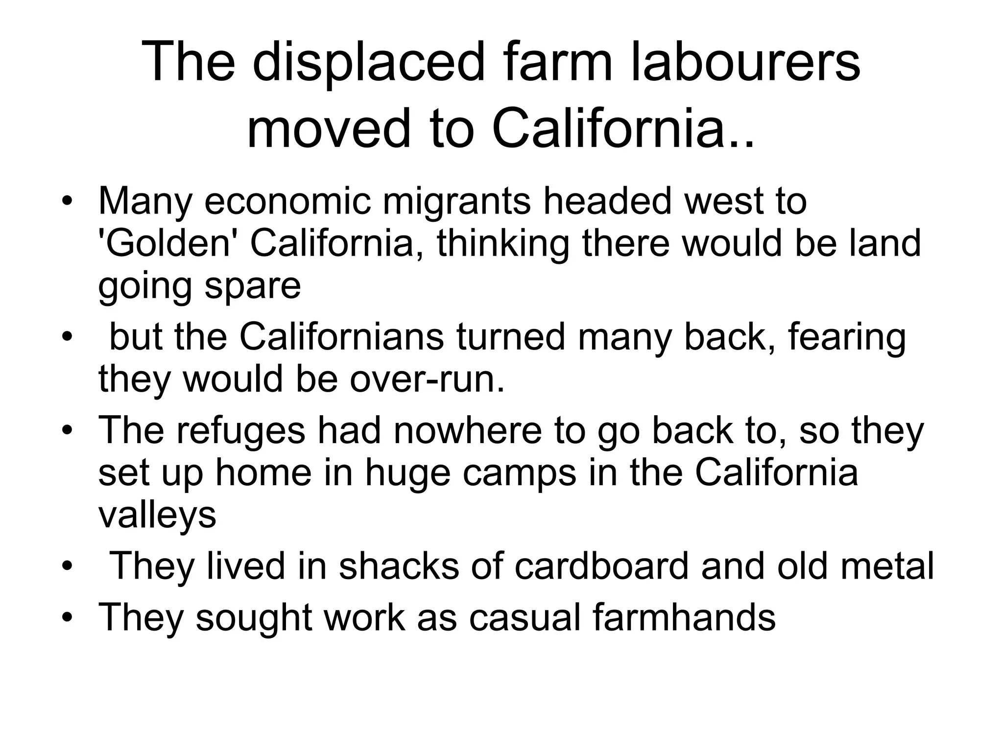 The displaced farm labourers
moved to California..
• Many economic migrants headed west to
'Golden' California, thinking there would be land
going spare
• but the Californians turned many back, fearing
they would be over-run.
• The refuges had nowhere to go back to, so they
set up home in huge camps in the California
valleys
• They lived in shacks of cardboard and old metal
• They sought work as casual farmhands
 