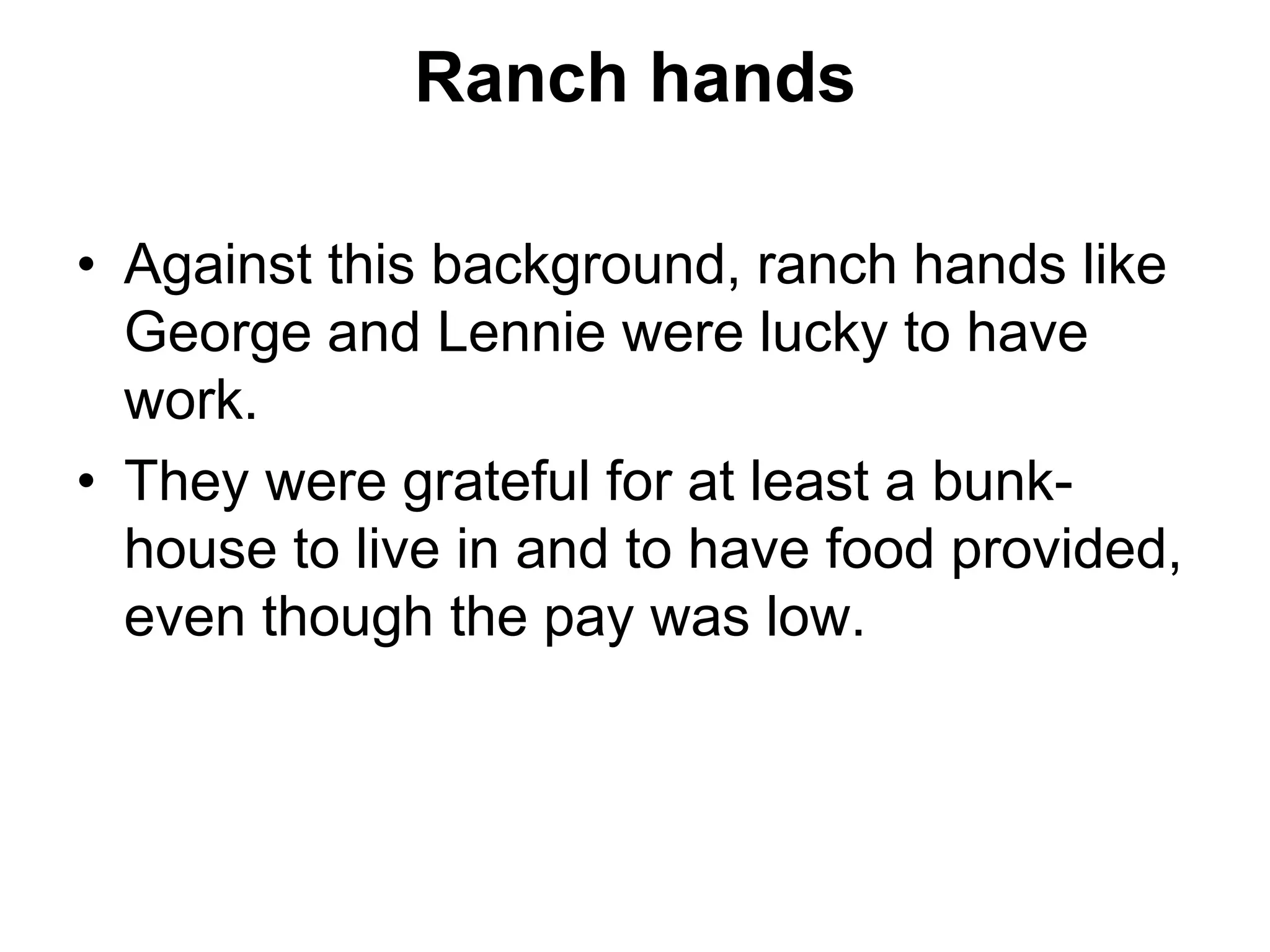 Ranch hands
• Against this background, ranch hands like
George and Lennie were lucky to have
work.
• They were grateful for at least a bunk-
house to live in and to have food provided,
even though the pay was low.
 