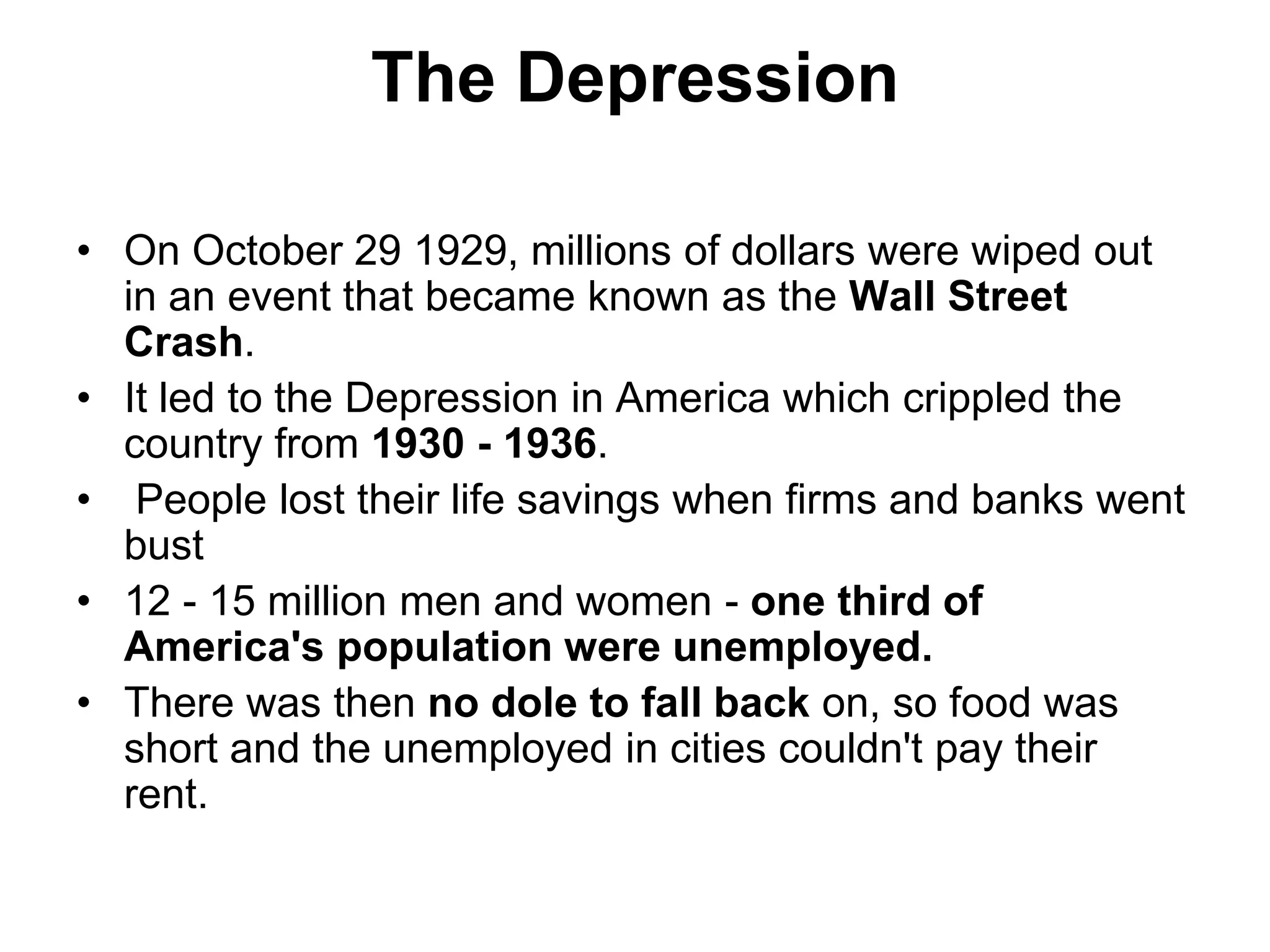 The Depression
• On October 29 1929, millions of dollars were wiped out
in an event that became known as the Wall Street
Crash.
• It led to the Depression in America which crippled the
country from 1930 - 1936.
• People lost their life savings when firms and banks went
bust
• 12 - 15 million men and women - one third of
America's population were unemployed.
• There was then no dole to fall back on, so food was
short and the unemployed in cities couldn't pay their
rent.
 