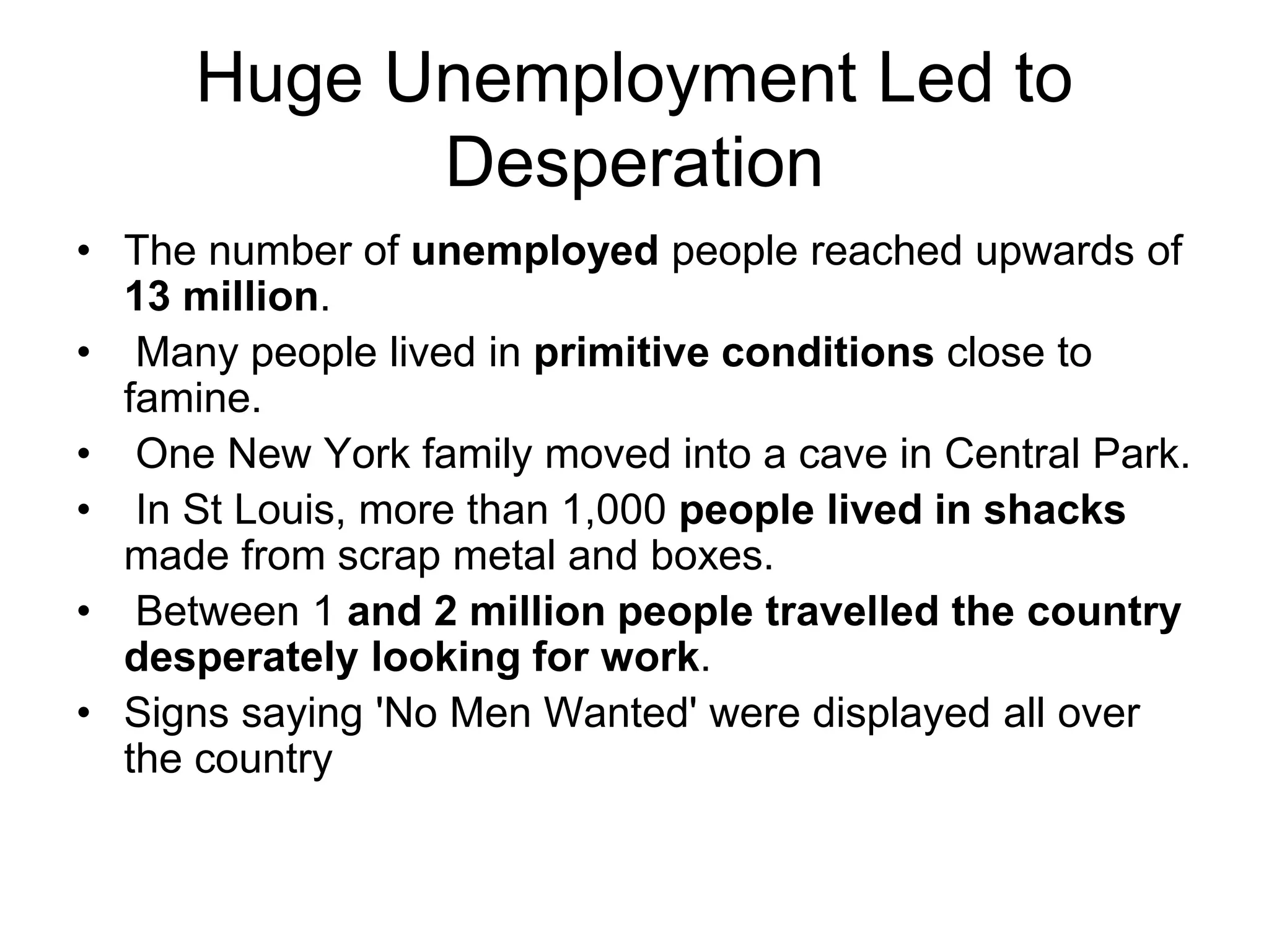 Huge Unemployment Led to
Desperation
• The number of unemployed people reached upwards of
13 million.
• Many people lived in primitive conditions close to
famine.
• One New York family moved into a cave in Central Park.
• In St Louis, more than 1,000 people lived in shacks
made from scrap metal and boxes.
• Between 1 and 2 million people travelled the country
desperately looking for work.
• Signs saying 'No Men Wanted' were displayed all over
the country
 