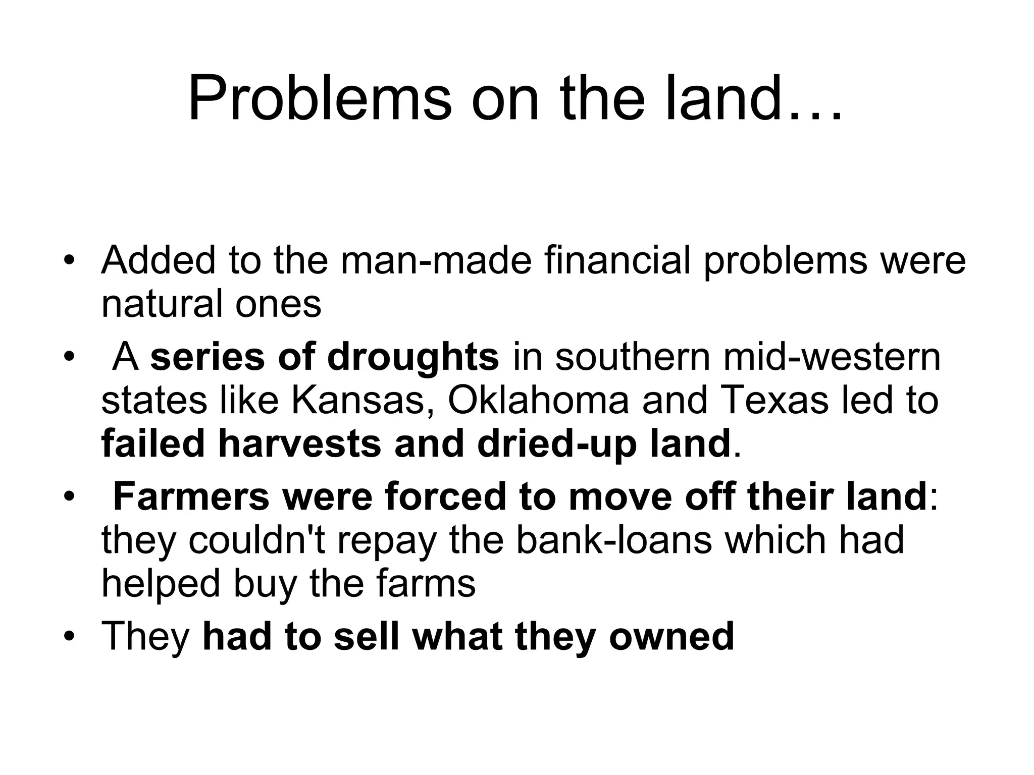 Problems on the land…
• Added to the man-made financial problems were
natural ones
• A series of droughts in southern mid-western
states like Kansas, Oklahoma and Texas led to
failed harvests and dried-up land.
• Farmers were forced to move off their land:
they couldn't repay the bank-loans which had
helped buy the farms
• They had to sell what they owned
 