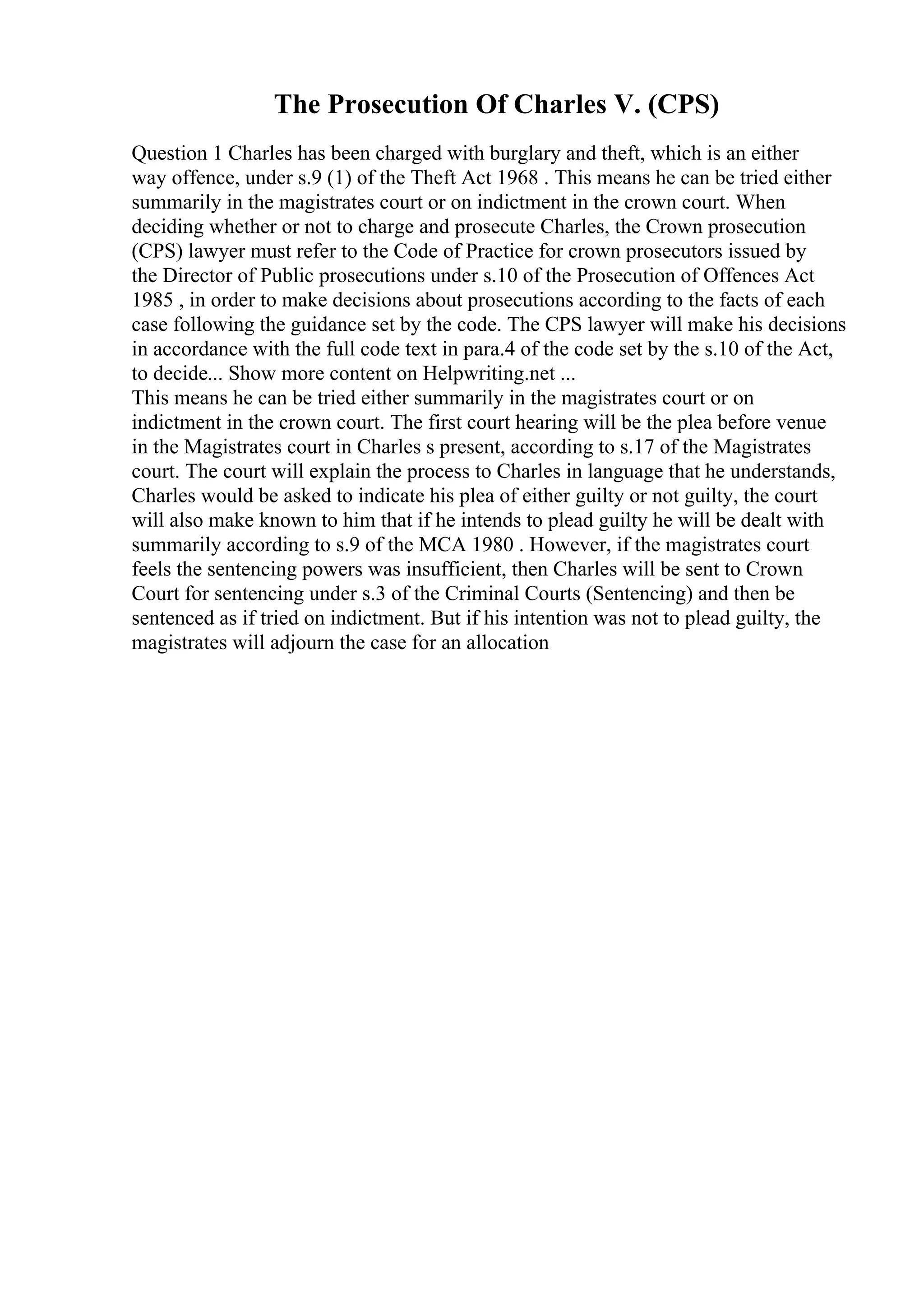 The Prosecution Of Charles V. (CPS)
Question 1 Charles has been charged with burglary and theft, which is an either
way offence, under s.9 (1) of the Theft Act 1968 . This means he can be tried either
summarily in the magistrates court or on indictment in the crown court. When
deciding whether or not to charge and prosecute Charles, the Crown prosecution
(CPS) lawyer must refer to the Code of Practice for crown prosecutors issued by
the Director of Public prosecutions under s.10 of the Prosecution of Offences Act
1985 , in order to make decisions about prosecutions according to the facts of each
case following the guidance set by the code. The CPS lawyer will make his decisions
in accordance with the full code text in para.4 of the code set by the s.10 of the Act,
to decide... Show more content on Helpwriting.net ...
This means he can be tried either summarily in the magistrates court or on
indictment in the crown court. The first court hearing will be the plea before venue
in the Magistrates court in Charles s present, according to s.17 of the Magistrates
court. The court will explain the process to Charles in language that he understands,
Charles would be asked to indicate his plea of either guilty or not guilty, the court
will also make known to him that if he intends to plead guilty he will be dealt with
summarily according to s.9 of the MCA 1980 . However, if the magistrates court
feels the sentencing powers was insufficient, then Charles will be sent to Crown
Court for sentencing under s.3 of the Criminal Courts (Sentencing) and then be
sentenced as if tried on indictment. But if his intention was not to plead guilty, the
magistrates will adjourn the case for an allocation
 