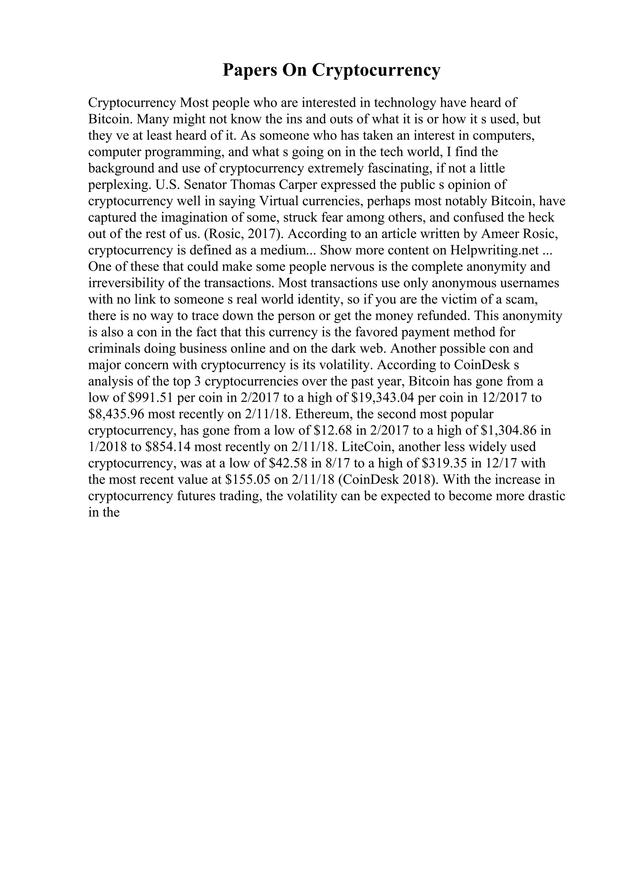 Papers On Cryptocurrency
Cryptocurrency Most people who are interested in technology have heard of
Bitcoin. Many might not know the ins and outs of what it is or how it s used, but
they ve at least heard of it. As someone who has taken an interest in computers,
computer programming, and what s going on in the tech world, I find the
background and use of cryptocurrency extremely fascinating, if not a little
perplexing. U.S. Senator Thomas Carper expressed the public s opinion of
cryptocurrency well in saying Virtual currencies, perhaps most notably Bitcoin, have
captured the imagination of some, struck fear among others, and confused the heck
out of the rest of us. (Rosic, 2017). According to an article written by Ameer Rosic,
cryptocurrency is defined as a medium... Show more content on Helpwriting.net ...
One of these that could make some people nervous is the complete anonymity and
irreversibility of the transactions. Most transactions use only anonymous usernames
with no link to someone s real world identity, so if you are the victim of a scam,
there is no way to trace down the person or get the money refunded. This anonymity
is also a con in the fact that this currency is the favored payment method for
criminals doing business online and on the dark web. Another possible con and
major concern with cryptocurrency is its volatility. According to CoinDesk s
analysis of the top 3 cryptocurrencies over the past year, Bitcoin has gone from a
low of $991.51 per coin in 2/2017 to a high of $19,343.04 per coin in 12/2017 to
$8,435.96 most recently on 2/11/18. Ethereum, the second most popular
cryptocurrency, has gone from a low of $12.68 in 2/2017 to a high of $1,304.86 in
1/2018 to $854.14 most recently on 2/11/18. LiteCoin, another less widely used
cryptocurrency, was at a low of $42.58 in 8/17 to a high of $319.35 in 12/17 with
the most recent value at $155.05 on 2/11/18 (CoinDesk 2018). With the increase in
cryptocurrency futures trading, the volatility can be expected to become more drastic
in the
 
