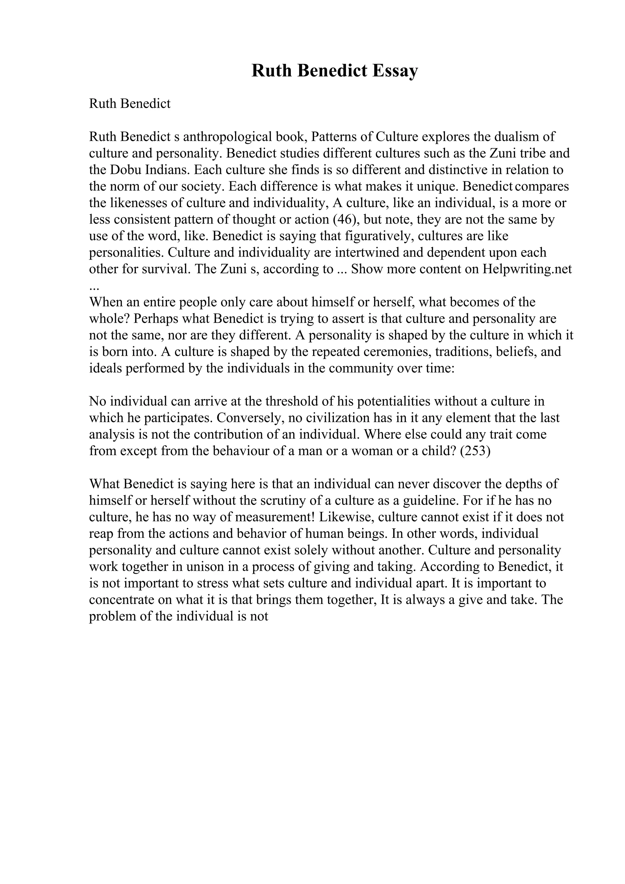 Ruth Benedict Essay
Ruth Benedict
Ruth Benedict s anthropological book, Patterns of Culture explores the dualism of
culture and personality. Benedict studies different cultures such as the Zuni tribe and
the Dobu Indians. Each culture she finds is so different and distinctive in relation to
the norm of our society. Each difference is what makes it unique. Benedictcompares
the likenesses of culture and individuality, A culture, like an individual, is a more or
less consistent pattern of thought or action (46), but note, they are not the same by
use of the word, like. Benedict is saying that figuratively, cultures are like
personalities. Culture and individuality are intertwined and dependent upon each
other for survival. The Zuni s, according to ... Show more content on Helpwriting.net
...
When an entire people only care about himself or herself, what becomes of the
whole? Perhaps what Benedict is trying to assert is that culture and personality are
not the same, nor are they different. A personality is shaped by the culture in which it
is born into. A culture is shaped by the repeated ceremonies, traditions, beliefs, and
ideals performed by the individuals in the community over time:
No individual can arrive at the threshold of his potentialities without a culture in
which he participates. Conversely, no civilization has in it any element that the last
analysis is not the contribution of an individual. Where else could any trait come
from except from the behaviour of a man or a woman or a child? (253)
What Benedict is saying here is that an individual can never discover the depths of
himself or herself without the scrutiny of a culture as a guideline. For if he has no
culture, he has no way of measurement! Likewise, culture cannot exist if it does not
reap from the actions and behavior of human beings. In other words, individual
personality and culture cannot exist solely without another. Culture and personality
work together in unison in a process of giving and taking. According to Benedict, it
is not important to stress what sets culture and individual apart. It is important to
concentrate on what it is that brings them together, It is always a give and take. The
problem of the individual is not
 