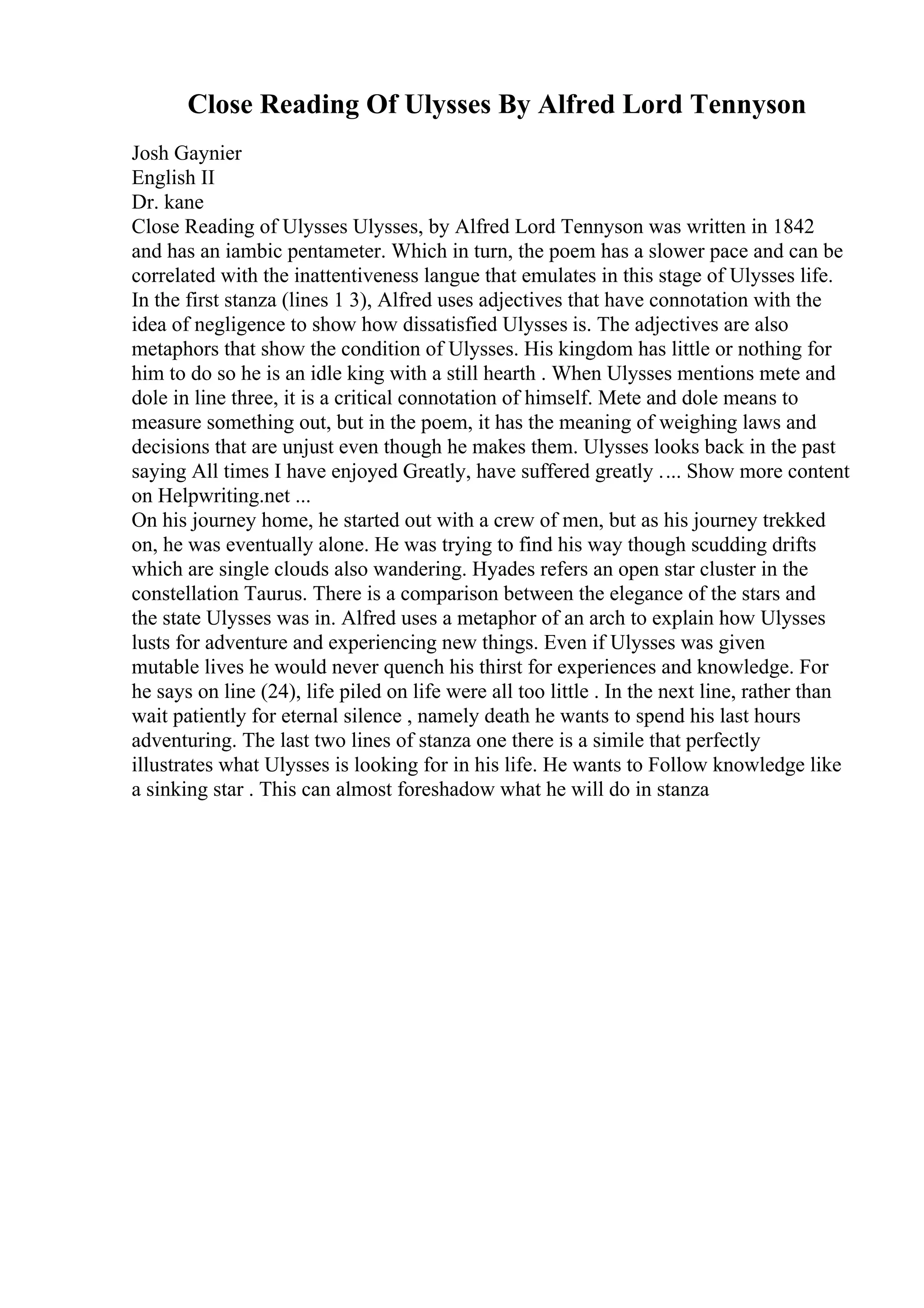 Close Reading Of Ulysses By Alfred Lord Tennyson
Josh Gaynier
English II
Dr. kane
Close Reading of Ulysses Ulysses, by Alfred Lord Tennyson was written in 1842
and has an iambic pentameter. Which in turn, the poem has a slower pace and can be
correlated with the inattentiveness langue that emulates in this stage of Ulysses life.
In the first stanza (lines 1 3), Alfred uses adjectives that have connotation with the
idea of negligence to show how dissatisfied Ulysses is. The adjectives are also
metaphors that show the condition of Ulysses. His kingdom has little or nothing for
him to do so he is an idle king with a still hearth . When Ulysses mentions mete and
dole in line three, it is a critical connotation of himself. Mete and dole means to
measure something out, but in the poem, it has the meaning of weighing laws and
decisions that are unjust even though he makes them. Ulysses looks back in the past
saying All times I have enjoyed Greatly, have suffered greatly .... Show more content
on Helpwriting.net ...
On his journey home, he started out with a crew of men, but as his journey trekked
on, he was eventually alone. He was trying to find his way though scudding drifts
which are single clouds also wandering. Hyades refers an open star cluster in the
constellation Taurus. There is a comparison between the elegance of the stars and
the state Ulysses was in. Alfred uses a metaphor of an arch to explain how Ulysses
lusts for adventure and experiencing new things. Even if Ulysses was given
mutable lives he would never quench his thirst for experiences and knowledge. For
he says on line (24), life piled on life were all too little . In the next line, rather than
wait patiently for eternal silence , namely death he wants to spend his last hours
adventuring. The last two lines of stanza one there is a simile that perfectly
illustrates what Ulysses is looking for in his life. He wants to Follow knowledge like
a sinking star . This can almost foreshadow what he will do in stanza
 