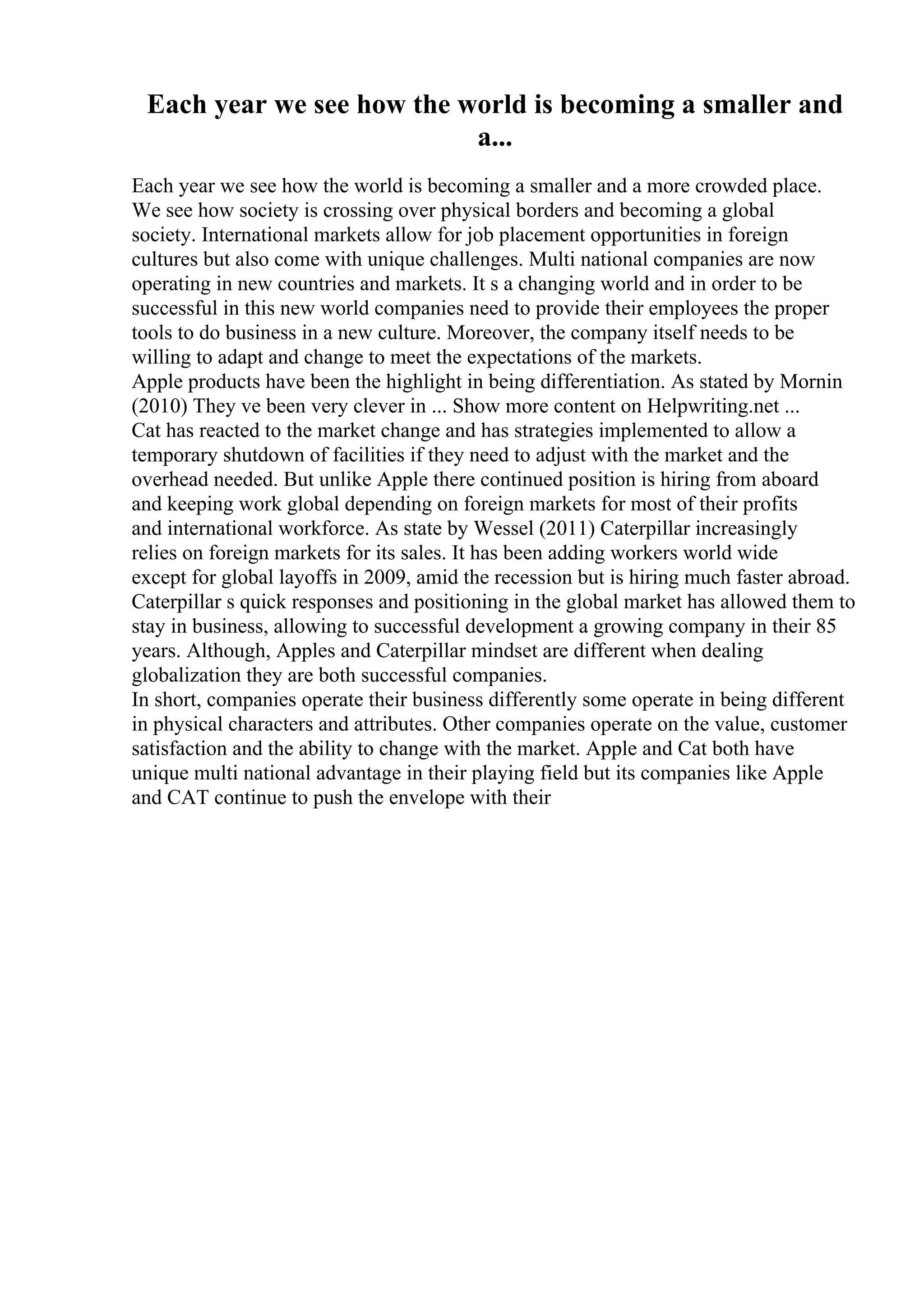 Each year we see how the world is becoming a smaller and
a...
Each year we see how the world is becoming a smaller and a more crowded place.
We see how society is crossing over physical borders and becoming a global
society. International markets allow for job placement opportunities in foreign
cultures but also come with unique challenges. Multi national companies are now
operating in new countries and markets. It s a changing world and in order to be
successful in this new world companies need to provide their employees the proper
tools to do business in a new culture. Moreover, the company itself needs to be
willing to adapt and change to meet the expectations of the markets.
Apple products have been the highlight in being differentiation. As stated by Mornin
(2010) They ve been very clever in ... Show more content on Helpwriting.net ...
Cat has reacted to the market change and has strategies implemented to allow a
temporary shutdown of facilities if they need to adjust with the market and the
overhead needed. But unlike Apple there continued position is hiring from aboard
and keeping work global depending on foreign markets for most of their profits
and international workforce. As state by Wessel (2011) Caterpillar increasingly
relies on foreign markets for its sales. It has been adding workers world wide
except for global layoffs in 2009, amid the recession but is hiring much faster abroad.
Caterpillar s quick responses and positioning in the global market has allowed them to
stay in business, allowing to successful development a growing company in their 85
years. Although, Apples and Caterpillar mindset are different when dealing
globalization they are both successful companies.
In short, companies operate their business differently some operate in being different
in physical characters and attributes. Other companies operate on the value, customer
satisfaction and the ability to change with the market. Apple and Cat both have
unique multi national advantage in their playing field but its companies like Apple
and CAT continue to push the envelope with their
 