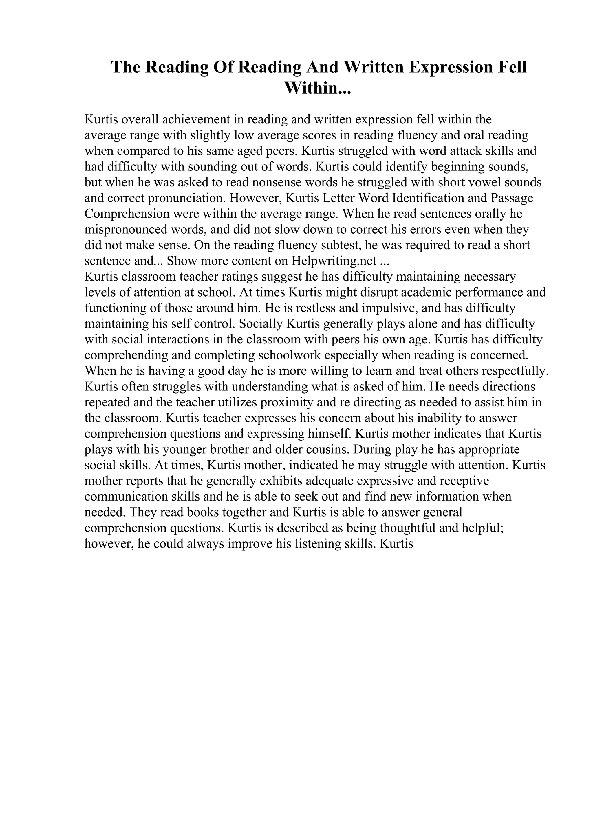 The Reading Of Reading And Written Expression Fell
Within...
Kurtis overall achievement in reading and written expression fell within the
average range with slightly low average scores in reading fluency and oral reading
when compared to his same aged peers. Kurtis struggled with word attack skills and
had difficulty with sounding out of words. Kurtis could identify beginning sounds,
but when he was asked to read nonsense words he struggled with short vowel sounds
and correct pronunciation. However, Kurtis Letter Word Identification and Passage
Comprehension were within the average range. When he read sentences orally he
mispronounced words, and did not slow down to correct his errors even when they
did not make sense. On the reading fluency subtest, he was required to read a short
sentence and... Show more content on Helpwriting.net ...
Kurtis classroom teacher ratings suggest he has difficulty maintaining necessary
levels of attention at school. At times Kurtis might disrupt academic performance and
functioning of those around him. He is restless and impulsive, and has difficulty
maintaining his self control. Socially Kurtis generally plays alone and has difficulty
with social interactions in the classroom with peers his own age. Kurtis has difficulty
comprehending and completing schoolwork especially when reading is concerned.
When he is having a good day he is more willing to learn and treat others respectfully.
Kurtis often struggles with understanding what is asked of him. He needs directions
repeated and the teacher utilizes proximity and re directing as needed to assist him in
the classroom. Kurtis teacher expresses his concern about his inability to answer
comprehension questions and expressing himself. Kurtis mother indicates that Kurtis
plays with his younger brother and older cousins. During play he has appropriate
social skills. At times, Kurtis mother, indicated he may struggle with attention. Kurtis
mother reports that he generally exhibits adequate expressive and receptive
communication skills and he is able to seek out and find new information when
needed. They read books together and Kurtis is able to answer general
comprehension questions. Kurtis is described as being thoughtful and helpful;
however, he could always improve his listening skills. Kurtis
 