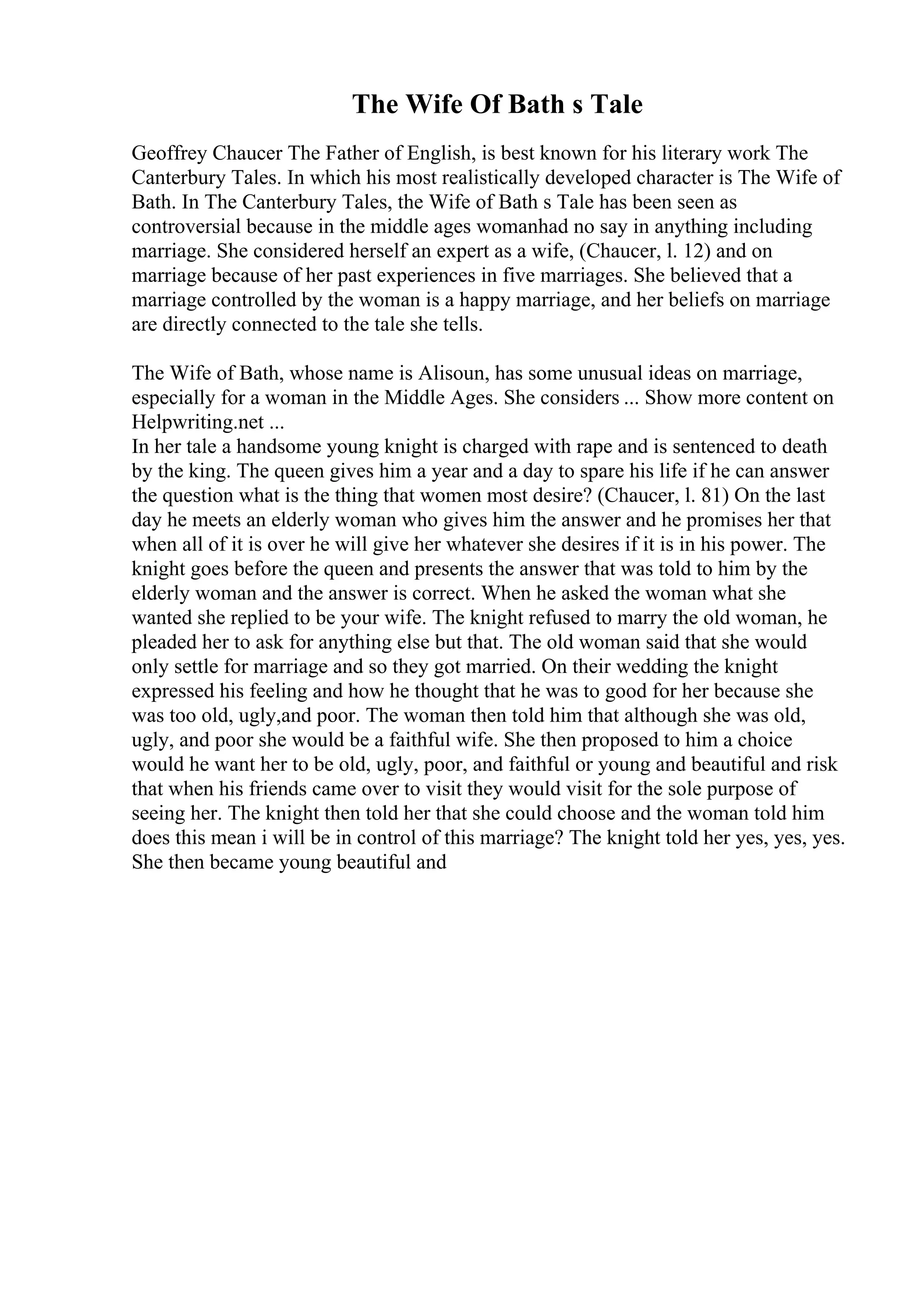 The Wife Of Bath s Tale
Geoffrey Chaucer The Father of English, is best known for his literary work The
Canterbury Tales. In which his most realistically developed character is The Wife of
Bath. In The Canterbury Tales, the Wife of Bath s Tale has been seen as
controversial because in the middle ages womanhad no say in anything including
marriage. She considered herself an expert as a wife, (Chaucer, l. 12) and on
marriage because of her past experiences in five marriages. She believed that a
marriage controlled by the woman is a happy marriage, and her beliefs on marriage
are directly connected to the tale she tells.
The Wife of Bath, whose name is Alisoun, has some unusual ideas on marriage,
especially for a woman in the Middle Ages. She considers ... Show more content on
Helpwriting.net ...
In her tale a handsome young knight is charged with rape and is sentenced to death
by the king. The queen gives him a year and a day to spare his life if he can answer
the question what is the thing that women most desire? (Chaucer, l. 81) On the last
day he meets an elderly woman who gives him the answer and he promises her that
when all of it is over he will give her whatever she desires if it is in his power. The
knight goes before the queen and presents the answer that was told to him by the
elderly woman and the answer is correct. When he asked the woman what she
wanted she replied to be your wife. The knight refused to marry the old woman, he
pleaded her to ask for anything else but that. The old woman said that she would
only settle for marriage and so they got married. On their wedding the knight
expressed his feeling and how he thought that he was to good for her because she
was too old, ugly,and poor. The woman then told him that although she was old,
ugly, and poor she would be a faithful wife. She then proposed to him a choice
would he want her to be old, ugly, poor, and faithful or young and beautiful and risk
that when his friends came over to visit they would visit for the sole purpose of
seeing her. The knight then told her that she could choose and the woman told him
does this mean i will be in control of this marriage? The knight told her yes, yes, yes.
She then became young beautiful and
 