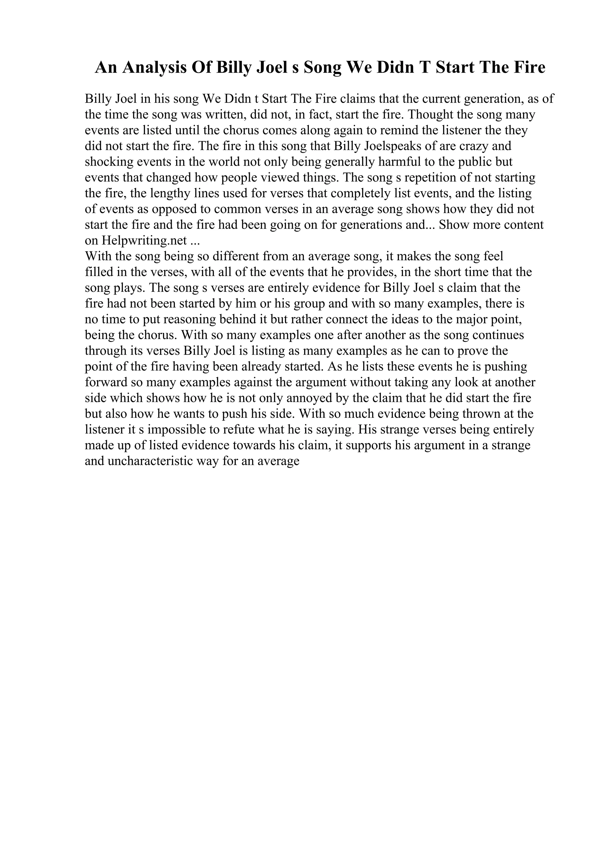 An Analysis Of Billy Joel s Song We Didn T Start The Fire
Billy Joel in his song We Didn t Start The Fire claims that the current generation, as of
the time the song was written, did not, in fact, start the fire. Thought the song many
events are listed until the chorus comes along again to remind the listener the they
did not start the fire. The fire in this song that Billy Joelspeaks of are crazy and
shocking events in the world not only being generally harmful to the public but
events that changed how people viewed things. The song s repetition of not starting
the fire, the lengthy lines used for verses that completely list events, and the listing
of events as opposed to common verses in an average song shows how they did not
start the fire and the fire had been going on for generations and... Show more content
on Helpwriting.net ...
With the song being so different from an average song, it makes the song feel
filled in the verses, with all of the events that he provides, in the short time that the
song plays. The song s verses are entirely evidence for Billy Joel s claim that the
fire had not been started by him or his group and with so many examples, there is
no time to put reasoning behind it but rather connect the ideas to the major point,
being the chorus. With so many examples one after another as the song continues
through its verses Billy Joel is listing as many examples as he can to prove the
point of the fire having been already started. As he lists these events he is pushing
forward so many examples against the argument without taking any look at another
side which shows how he is not only annoyed by the claim that he did start the fire
but also how he wants to push his side. With so much evidence being thrown at the
listener it s impossible to refute what he is saying. His strange verses being entirely
made up of listed evidence towards his claim, it supports his argument in a strange
and uncharacteristic way for an average
 