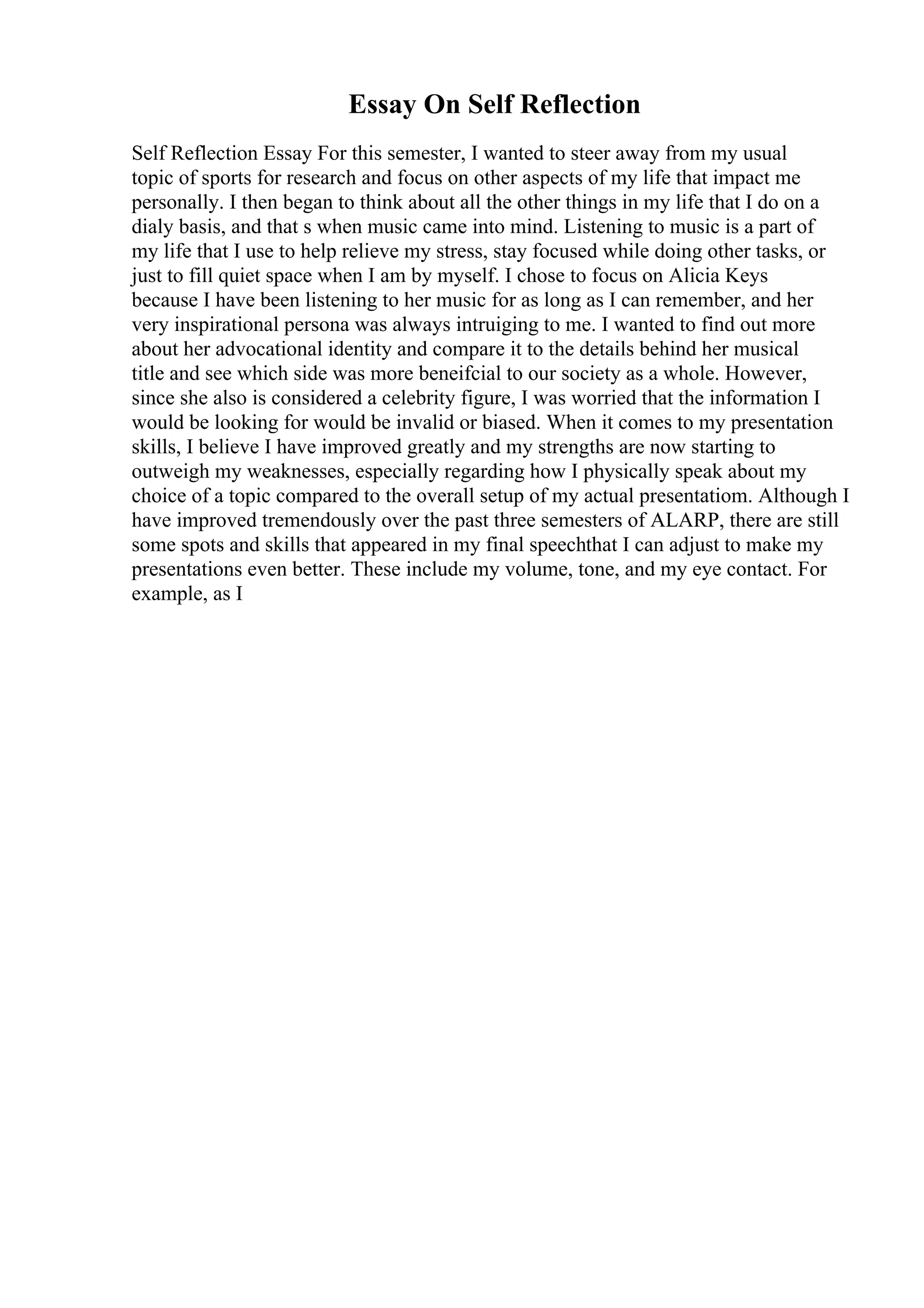 Essay On Self Reflection
Self Reflection Essay For this semester, I wanted to steer away from my usual
topic of sports for research and focus on other aspects of my life that impact me
personally. I then began to think about all the other things in my life that I do on a
dialy basis, and that s when music came into mind. Listening to music is a part of
my life that I use to help relieve my stress, stay focused while doing other tasks, or
just to fill quiet space when I am by myself. I chose to focus on Alicia Keys
because I have been listening to her music for as long as I can remember, and her
very inspirational persona was always intruiging to me. I wanted to find out more
about her advocational identity and compare it to the details behind her musical
title and see which side was more beneifcial to our society as a whole. However,
since she also is considered a celebrity figure, I was worried that the information I
would be looking for would be invalid or biased. When it comes to my presentation
skills, I believe I have improved greatly and my strengths are now starting to
outweigh my weaknesses, especially regarding how I physically speak about my
choice of a topic compared to the overall setup of my actual presentatiom. Although I
have improved tremendously over the past three semesters of ALARP, there are still
some spots and skills that appeared in my final speechthat I can adjust to make my
presentations even better. These include my volume, tone, and my eye contact. For
example, as I
 