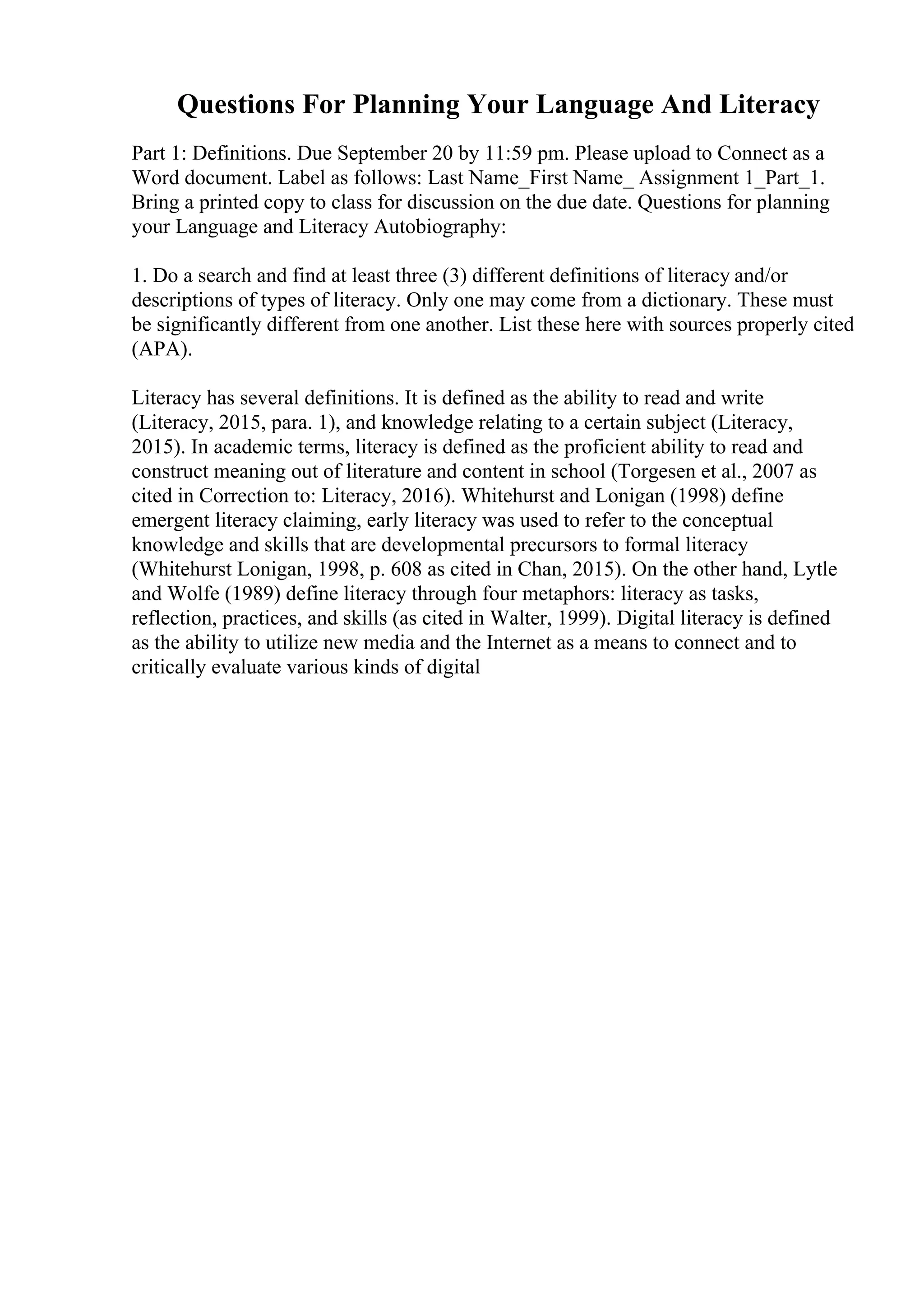 Questions For Planning Your Language And Literacy
Part 1: Definitions. Due September 20 by 11:59 pm. Please upload to Connect as a
Word document. Label as follows: Last Name_First Name_ Assignment 1_Part_1.
Bring a printed copy to class for discussion on the due date. Questions for planning
your Language and Literacy Autobiography:
1. Do a search and find at least three (3) different definitions of literacy and/or
descriptions of types of literacy. Only one may come from a dictionary. These must
be significantly different from one another. List these here with sources properly cited
(APA).
Literacy has several definitions. It is defined as the ability to read and write
(Literacy, 2015, para. 1), and knowledge relating to a certain subject (Literacy,
2015). In academic terms, literacy is defined as the proficient ability to read and
construct meaning out of literature and content in school (Torgesen et al., 2007 as
cited in Correction to: Literacy, 2016). Whitehurst and Lonigan (1998) define
emergent literacy claiming, early literacy was used to refer to the conceptual
knowledge and skills that are developmental precursors to formal literacy
(Whitehurst Lonigan, 1998, p. 608 as cited in Chan, 2015). On the other hand, Lytle
and Wolfe (1989) define literacy through four metaphors: literacy as tasks,
reflection, practices, and skills (as cited in Walter, 1999). Digital literacy is defined
as the ability to utilize new media and the Internet as a means to connect and to
critically evaluate various kinds of digital
 