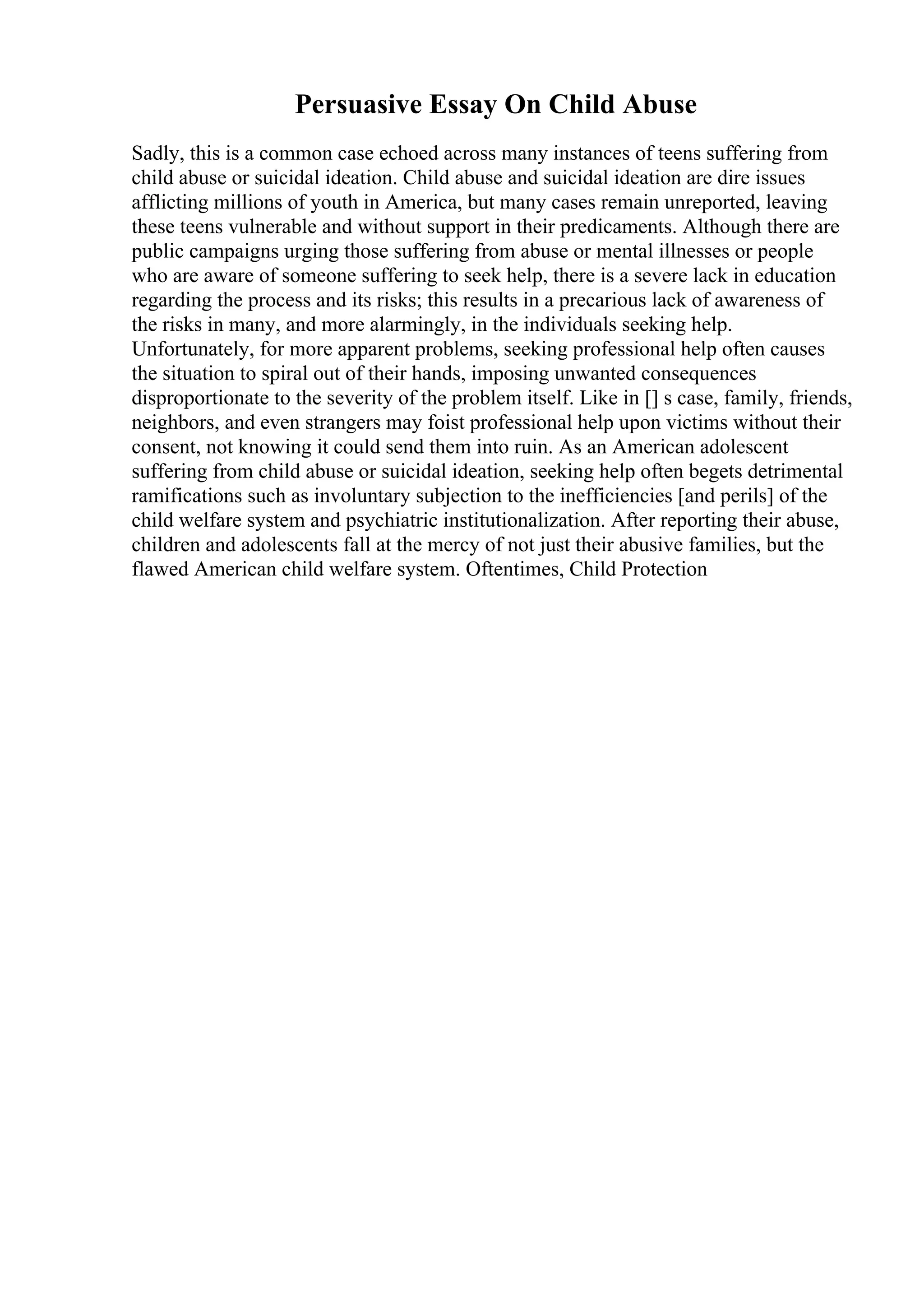 Persuasive Essay On Child Abuse
Sadly, this is a common case echoed across many instances of teens suffering from
child abuse or suicidal ideation. Child abuse and suicidal ideation are dire issues
afflicting millions of youth in America, but many cases remain unreported, leaving
these teens vulnerable and without support in their predicaments. Although there are
public campaigns urging those suffering from abuse or mental illnesses or people
who are aware of someone suffering to seek help, there is a severe lack in education
regarding the process and its risks; this results in a precarious lack of awareness of
the risks in many, and more alarmingly, in the individuals seeking help.
Unfortunately, for more apparent problems, seeking professional help often causes
the situation to spiral out of their hands, imposing unwanted consequences
disproportionate to the severity of the problem itself. Like in [] s case, family, friends,
neighbors, and even strangers may foist professional help upon victims without their
consent, not knowing it could send them into ruin. As an American adolescent
suffering from child abuse or suicidal ideation, seeking help often begets detrimental
ramifications such as involuntary subjection to the inefficiencies [and perils] of the
child welfare system and psychiatric institutionalization. After reporting their abuse,
children and adolescents fall at the mercy of not just their abusive families, but the
flawed American child welfare system. Oftentimes, Child Protection
 
