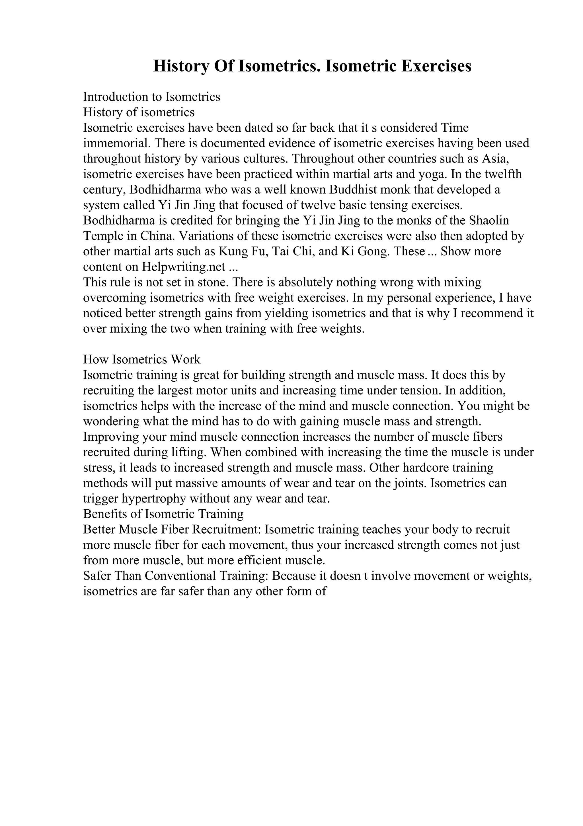 History Of Isometrics. Isometric Exercises
Introduction to Isometrics
History of isometrics
Isometric exercises have been dated so far back that it s considered Time
immemorial. There is documented evidence of isometric exercises having been used
throughout history by various cultures. Throughout other countries such as Asia,
isometric exercises have been practiced within martial arts and yoga. In the twelfth
century, Bodhidharma who was a well known Buddhist monk that developed a
system called Yi Jin Jing that focused of twelve basic tensing exercises.
Bodhidharma is credited for bringing the Yi Jin Jing to the monks of the Shaolin
Temple in China. Variations of these isometric exercises were also then adopted by
other martial arts such as Kung Fu, Tai Chi, and Ki Gong. These ... Show more
content on Helpwriting.net ...
This rule is not set in stone. There is absolutely nothing wrong with mixing
overcoming isometrics with free weight exercises. In my personal experience, I have
noticed better strength gains from yielding isometrics and that is why I recommend it
over mixing the two when training with free weights.
How Isometrics Work
Isometric training is great for building strength and muscle mass. It does this by
recruiting the largest motor units and increasing time under tension. In addition,
isometrics helps with the increase of the mind and muscle connection. You might be
wondering what the mind has to do with gaining muscle mass and strength.
Improving your mind muscle connection increases the number of muscle fibers
recruited during lifting. When combined with increasing the time the muscle is under
stress, it leads to increased strength and muscle mass. Other hardcore training
methods will put massive amounts of wear and tear on the joints. Isometrics can
trigger hypertrophy without any wear and tear.
Benefits of Isometric Training
Better Muscle Fiber Recruitment: Isometric training teaches your body to recruit
more muscle fiber for each movement, thus your increased strength comes not just
from more muscle, but more efficient muscle.
Safer Than Conventional Training: Because it doesn t involve movement or weights,
isometrics are far safer than any other form of
 