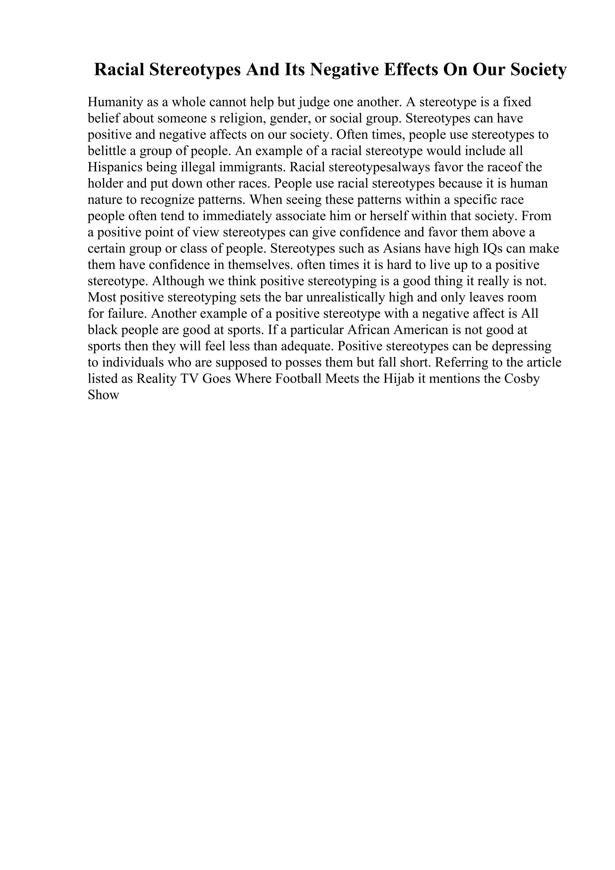 Racial Stereotypes And Its Negative Effects On Our Society
Humanity as a whole cannot help but judge one another. A stereotype is a fixed
belief about someone s religion, gender, or social group. Stereotypes can have
positive and negative affects on our society. Often times, people use stereotypes to
belittle a group of people. An example of a racial stereotype would include all
Hispanics being illegal immigrants. Racial stereotypesalways favor the raceof the
holder and put down other races. People use racial stereotypes because it is human
nature to recognize patterns. When seeing these patterns within a specific race
people often tend to immediately associate him or herself within that society. From
a positive point of view stereotypes can give confidence and favor them above a
certain group or class of people. Stereotypes such as Asians have high IQs can make
them have confidence in themselves. often times it is hard to live up to a positive
stereotype. Although we think positive stereotyping is a good thing it really is not.
Most positive stereotyping sets the bar unrealistically high and only leaves room
for failure. Another example of a positive stereotype with a negative affect is All
black people are good at sports. If a particular African American is not good at
sports then they will feel less than adequate. Positive stereotypes can be depressing
to individuals who are supposed to posses them but fall short. Referring to the article
listed as Reality TV Goes Where Football Meets the Hijab it mentions the Cosby
Show
 