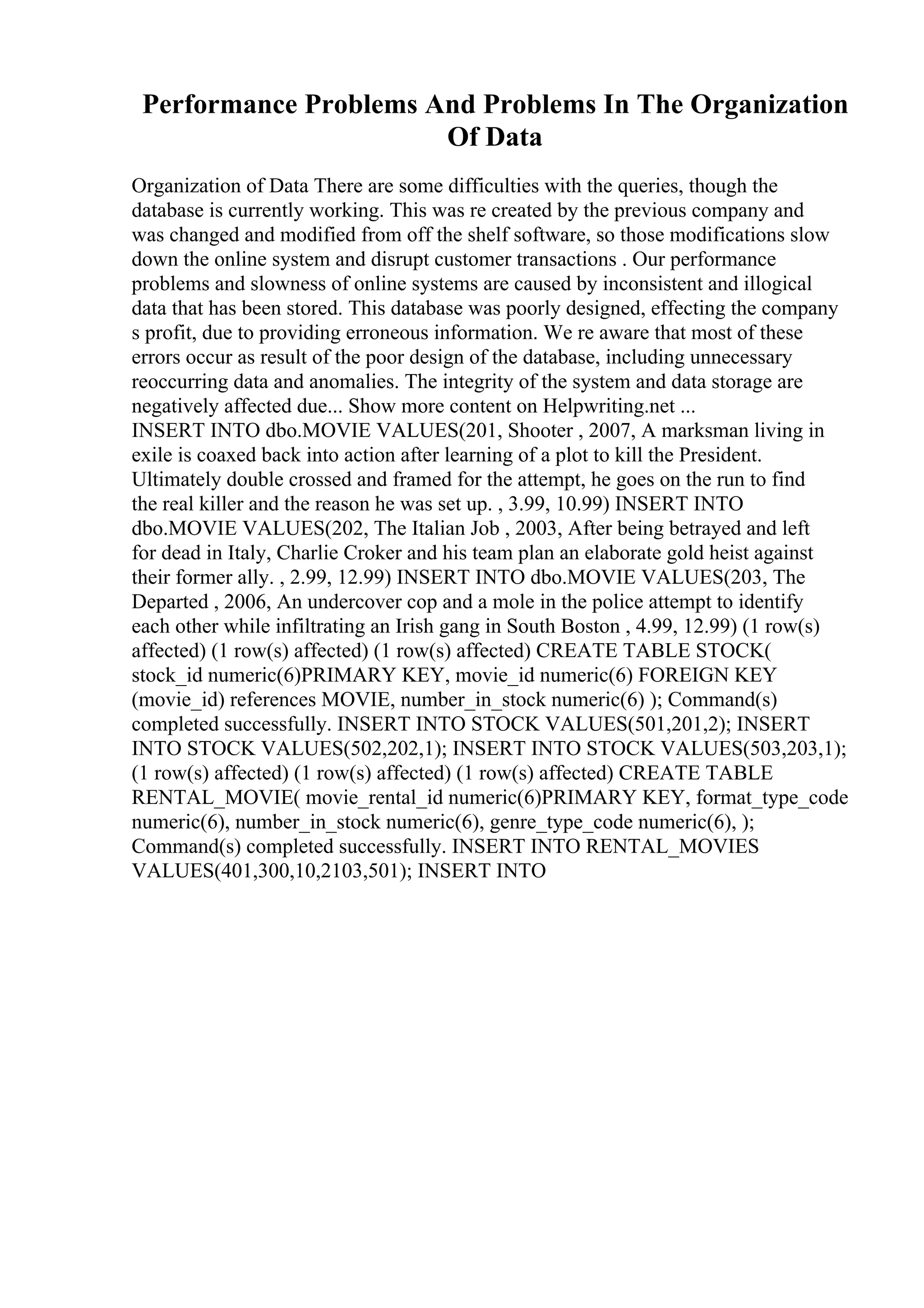 Performance Problems And Problems In The Organization
Of Data
Organization of Data There are some difficulties with the queries, though the
database is currently working. This was re created by the previous company and
was changed and modified from off the shelf software, so those modifications slow
down the online system and disrupt customer transactions . Our performance
problems and slowness of online systems are caused by inconsistent and illogical
data that has been stored. This database was poorly designed, effecting the company
s profit, due to providing erroneous information. We re aware that most of these
errors occur as result of the poor design of the database, including unnecessary
reoccurring data and anomalies. The integrity of the system and data storage are
negatively affected due... Show more content on Helpwriting.net ...
INSERT INTO dbo.MOVIE VALUES(201, Shooter , 2007, A marksman living in
exile is coaxed back into action after learning of a plot to kill the President.
Ultimately double crossed and framed for the attempt, he goes on the run to find
the real killer and the reason he was set up. , 3.99, 10.99) INSERT INTO
dbo.MOVIE VALUES(202, The Italian Job , 2003, After being betrayed and left
for dead in Italy, Charlie Croker and his team plan an elaborate gold heist against
their former ally. , 2.99, 12.99) INSERT INTO dbo.MOVIE VALUES(203, The
Departed , 2006, An undercover cop and a mole in the police attempt to identify
each other while infiltrating an Irish gang in South Boston , 4.99, 12.99) (1 row(s)
affected) (1 row(s) affected) (1 row(s) affected) CREATE TABLE STOCK(
stock_id numeric(6)PRIMARY KEY, movie_id numeric(6) FOREIGN KEY
(movie_id) references MOVIE, number_in_stock numeric(6) ); Command(s)
completed successfully. INSERT INTO STOCK VALUES(501,201,2); INSERT
INTO STOCK VALUES(502,202,1); INSERT INTO STOCK VALUES(503,203,1);
(1 row(s) affected) (1 row(s) affected) (1 row(s) affected) CREATE TABLE
RENTAL_MOVIE( movie_rental_id numeric(6)PRIMARY KEY, format_type_code
numeric(6), number_in_stock numeric(6), genre_type_code numeric(6), );
Command(s) completed successfully. INSERT INTO RENTAL_MOVIES
VALUES(401,300,10,2103,501); INSERT INTO
 