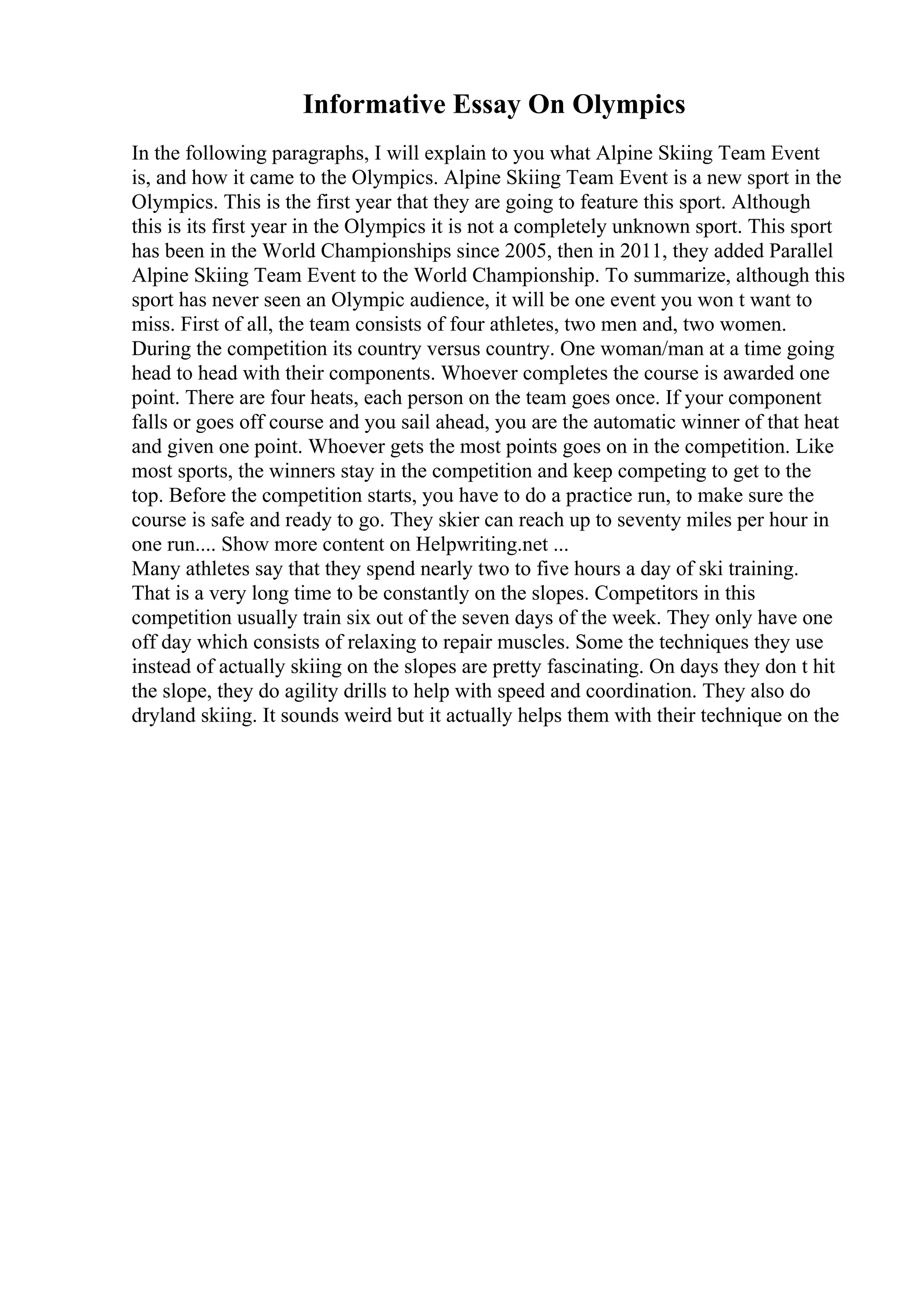 Informative Essay On Olympics
In the following paragraphs, I will explain to you what Alpine Skiing Team Event
is, and how it came to the Olympics. Alpine Skiing Team Event is a new sport in the
Olympics. This is the first year that they are going to feature this sport. Although
this is its first year in the Olympics it is not a completely unknown sport. This sport
has been in the World Championships since 2005, then in 2011, they added Parallel
Alpine Skiing Team Event to the World Championship. To summarize, although this
sport has never seen an Olympic audience, it will be one event you won t want to
miss. First of all, the team consists of four athletes, two men and, two women.
During the competition its country versus country. One woman/man at a time going
head to head with their components. Whoever completes the course is awarded one
point. There are four heats, each person on the team goes once. If your component
falls or goes off course and you sail ahead, you are the automatic winner of that heat
and given one point. Whoever gets the most points goes on in the competition. Like
most sports, the winners stay in the competition and keep competing to get to the
top. Before the competition starts, you have to do a practice run, to make sure the
course is safe and ready to go. They skier can reach up to seventy miles per hour in
one run.... Show more content on Helpwriting.net ...
Many athletes say that they spend nearly two to five hours a day of ski training.
That is a very long time to be constantly on the slopes. Competitors in this
competition usually train six out of the seven days of the week. They only have one
off day which consists of relaxing to repair muscles. Some the techniques they use
instead of actually skiing on the slopes are pretty fascinating. On days they don t hit
the slope, they do agility drills to help with speed and coordination. They also do
dryland skiing. It sounds weird but it actually helps them with their technique on the
 