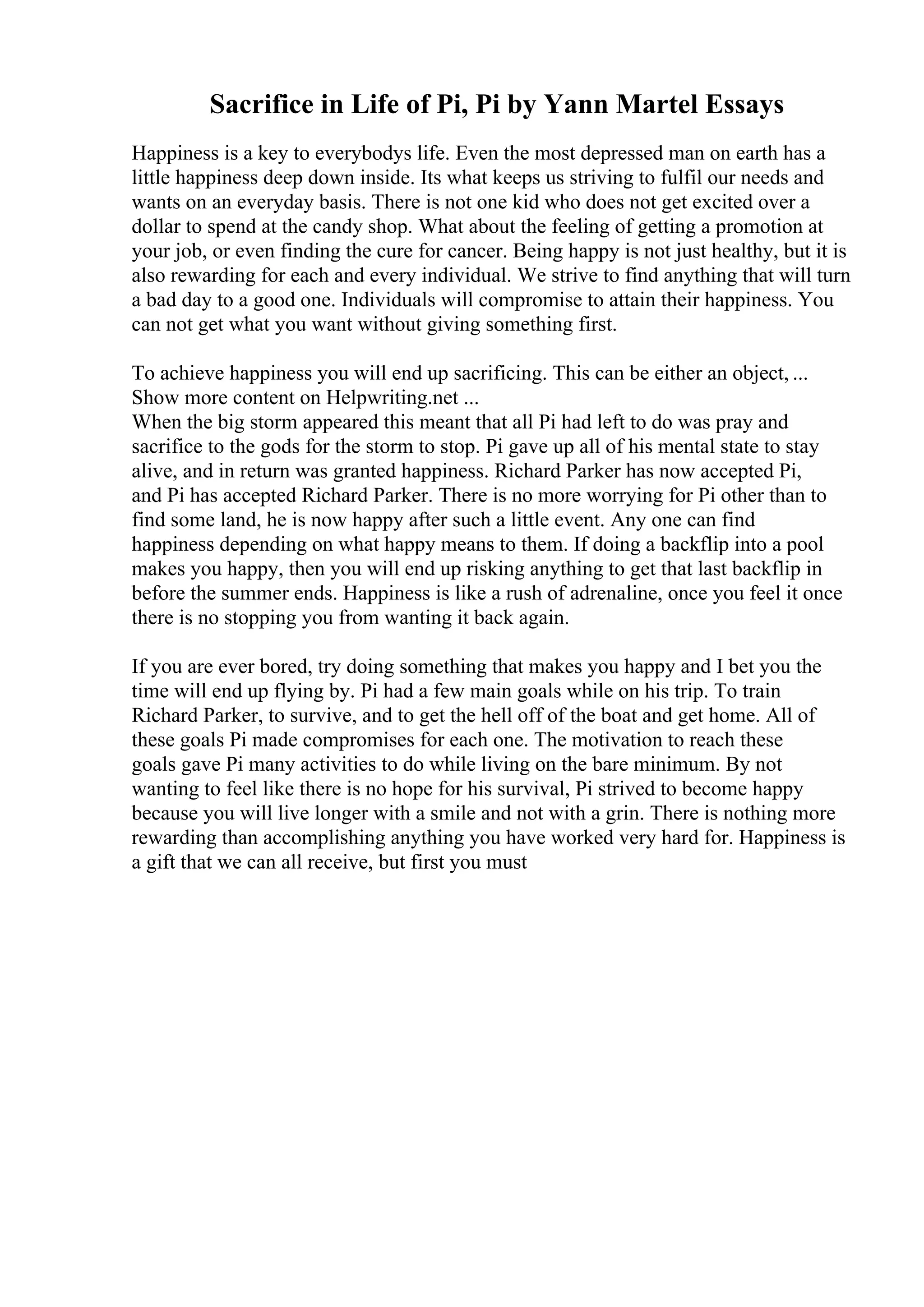 Sacrifice in Life of Pi, Pi by Yann Martel Essays
Happiness is a key to everybodys life. Even the most depressed man on earth has a
little happiness deep down inside. Its what keeps us striving to fulfil our needs and
wants on an everyday basis. There is not one kid who does not get excited over a
dollar to spend at the candy shop. What about the feeling of getting a promotion at
your job, or even finding the cure for cancer. Being happy is not just healthy, but it is
also rewarding for each and every individual. We strive to find anything that will turn
a bad day to a good one. Individuals will compromise to attain their happiness. You
can not get what you want without giving something first.
To achieve happiness you will end up sacrificing. This can be either an object, ...
Show more content on Helpwriting.net ...
When the big storm appeared this meant that all Pi had left to do was pray and
sacrifice to the gods for the storm to stop. Pi gave up all of his mental state to stay
alive, and in return was granted happiness. Richard Parker has now accepted Pi,
and Pi has accepted Richard Parker. There is no more worrying for Pi other than to
find some land, he is now happy after such a little event. Any one can find
happiness depending on what happy means to them. If doing a backflip into a pool
makes you happy, then you will end up risking anything to get that last backflip in
before the summer ends. Happiness is like a rush of adrenaline, once you feel it once
there is no stopping you from wanting it back again.
If you are ever bored, try doing something that makes you happy and I bet you the
time will end up flying by. Pi had a few main goals while on his trip. To train
Richard Parker, to survive, and to get the hell off of the boat and get home. All of
these goals Pi made compromises for each one. The motivation to reach these
goals gave Pi many activities to do while living on the bare minimum. By not
wanting to feel like there is no hope for his survival, Pi strived to become happy
because you will live longer with a smile and not with a grin. There is nothing more
rewarding than accomplishing anything you have worked very hard for. Happiness is
a gift that we can all receive, but first you must
 