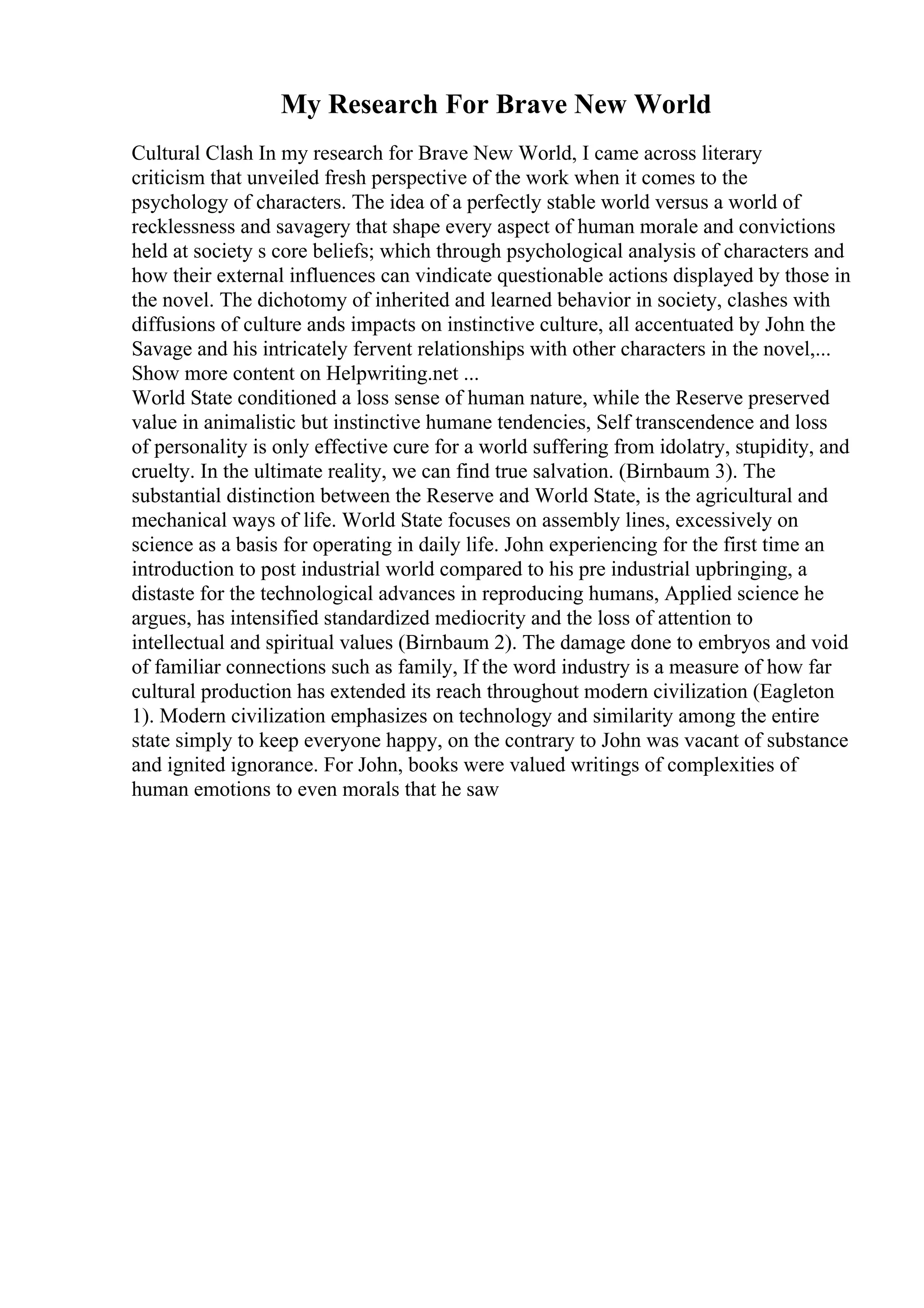 My Research For Brave New World
Cultural Clash In my research for Brave New World, I came across literary
criticism that unveiled fresh perspective of the work when it comes to the
psychology of characters. The idea of a perfectly stable world versus a world of
recklessness and savagery that shape every aspect of human morale and convictions
held at society s core beliefs; which through psychological analysis of characters and
how their external influences can vindicate questionable actions displayed by those in
the novel. The dichotomy of inherited and learned behavior in society, clashes with
diffusions of culture ands impacts on instinctive culture, all accentuated by John the
Savage and his intricately fervent relationships with other characters in the novel,...
Show more content on Helpwriting.net ...
World State conditioned a loss sense of human nature, while the Reserve preserved
value in animalistic but instinctive humane tendencies, Self transcendence and loss
of personality is only effective cure for a world suffering from idolatry, stupidity, and
cruelty. In the ultimate reality, we can find true salvation. (Birnbaum 3). The
substantial distinction between the Reserve and World State, is the agricultural and
mechanical ways of life. World State focuses on assembly lines, excessively on
science as a basis for operating in daily life. John experiencing for the first time an
introduction to post industrial world compared to his pre industrial upbringing, a
distaste for the technological advances in reproducing humans, Applied science he
argues, has intensified standardized mediocrity and the loss of attention to
intellectual and spiritual values (Birnbaum 2). The damage done to embryos and void
of familiar connections such as family, If the word industry is a measure of how far
cultural production has extended its reach throughout modern civilization (Eagleton
1). Modern civilization emphasizes on technology and similarity among the entire
state simply to keep everyone happy, on the contrary to John was vacant of substance
and ignited ignorance. For John, books were valued writings of complexities of
human emotions to even morals that he saw
 