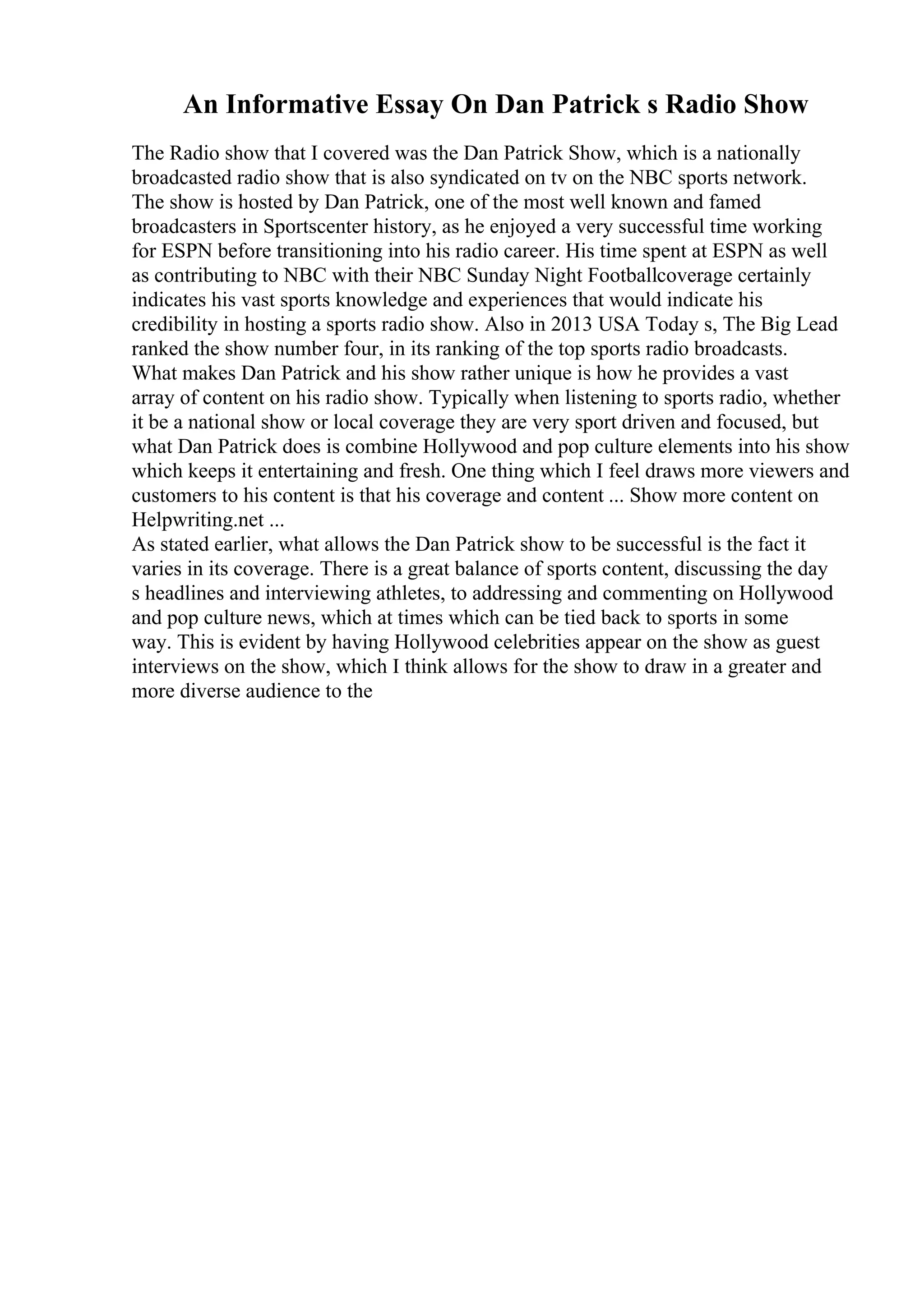 An Informative Essay On Dan Patrick s Radio Show
The Radio show that I covered was the Dan Patrick Show, which is a nationally
broadcasted radio show that is also syndicated on tv on the NBC sports network.
The show is hosted by Dan Patrick, one of the most well known and famed
broadcasters in Sportscenter history, as he enjoyed a very successful time working
for ESPN before transitioning into his radio career. His time spent at ESPN as well
as contributing to NBC with their NBC Sunday Night Footballcoverage certainly
indicates his vast sports knowledge and experiences that would indicate his
credibility in hosting a sports radio show. Also in 2013 USA Today s, The Big Lead
ranked the show number four, in its ranking of the top sports radio broadcasts.
What makes Dan Patrick and his show rather unique is how he provides a vast
array of content on his radio show. Typically when listening to sports radio, whether
it be a national show or local coverage they are very sport driven and focused, but
what Dan Patrick does is combine Hollywood and pop culture elements into his show
which keeps it entertaining and fresh. One thing which I feel draws more viewers and
customers to his content is that his coverage and content ... Show more content on
Helpwriting.net ...
As stated earlier, what allows the Dan Patrick show to be successful is the fact it
varies in its coverage. There is a great balance of sports content, discussing the day
s headlines and interviewing athletes, to addressing and commenting on Hollywood
and pop culture news, which at times which can be tied back to sports in some
way. This is evident by having Hollywood celebrities appear on the show as guest
interviews on the show, which I think allows for the show to draw in a greater and
more diverse audience to the
 