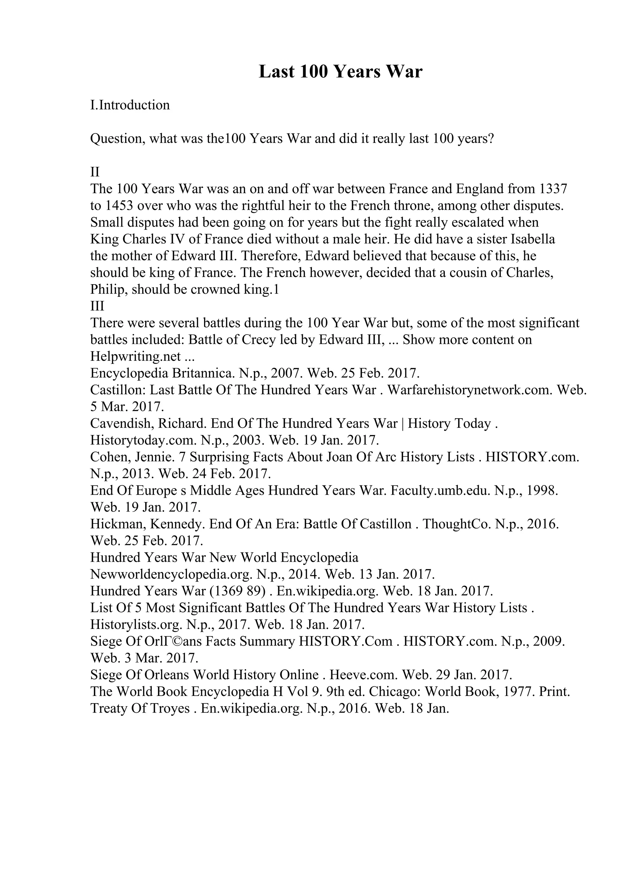 Last 100 Years War
I.Introduction
Question, what was the100 Years War and did it really last 100 years?
II
The 100 Years War was an on and off war between France and England from 1337
to 1453 over who was the rightful heir to the French throne, among other disputes.
Small disputes had been going on for years but the fight really escalated when
King Charles IV of France died without a male heir. He did have a sister Isabella
the mother of Edward III. Therefore, Edward believed that because of this, he
should be king of France. The French however, decided that a cousin of Charles,
Philip, should be crowned king.1
III
There were several battles during the 100 Year War but, some of the most significant
battles included: Battle of Crecy led by Edward III, ... Show more content on
Helpwriting.net ...
Encyclopedia Britannica. N.p., 2007. Web. 25 Feb. 2017.
Castillon: Last Battle Of The Hundred Years War . Warfarehistorynetwork.com. Web.
5 Mar. 2017.
Cavendish, Richard. End Of The Hundred Years War | History Today .
Historytoday.com. N.p., 2003. Web. 19 Jan. 2017.
Cohen, Jennie. 7 Surprising Facts About Joan Of Arc History Lists . HISTORY.com.
N.p., 2013. Web. 24 Feb. 2017.
End Of Europe s Middle Ages Hundred Years War. Faculty.umb.edu. N.p., 1998.
Web. 19 Jan. 2017.
Hickman, Kennedy. End Of An Era: Battle Of Castillon . ThoughtCo. N.p., 2016.
Web. 25 Feb. 2017.
Hundred Years War New World Encyclopedia
Newworldencyclopedia.org. N.p., 2014. Web. 13 Jan. 2017.
Hundred Years War (1369 89) . En.wikipedia.org. Web. 18 Jan. 2017.
List Of 5 Most Significant Battles Of The Hundred Years War History Lists .
Historylists.org. N.p., 2017. Web. 18 Jan. 2017.
Siege Of OrlГ©ans Facts Summary HISTORY.Com . HISTORY.com. N.p., 2009.
Web. 3 Mar. 2017.
Siege Of Orleans World History Online . Heeve.com. Web. 29 Jan. 2017.
The World Book Encyclopedia H Vol 9. 9th ed. Chicago: World Book, 1977. Print.
Treaty Of Troyes . En.wikipedia.org. N.p., 2016. Web. 18 Jan.
 