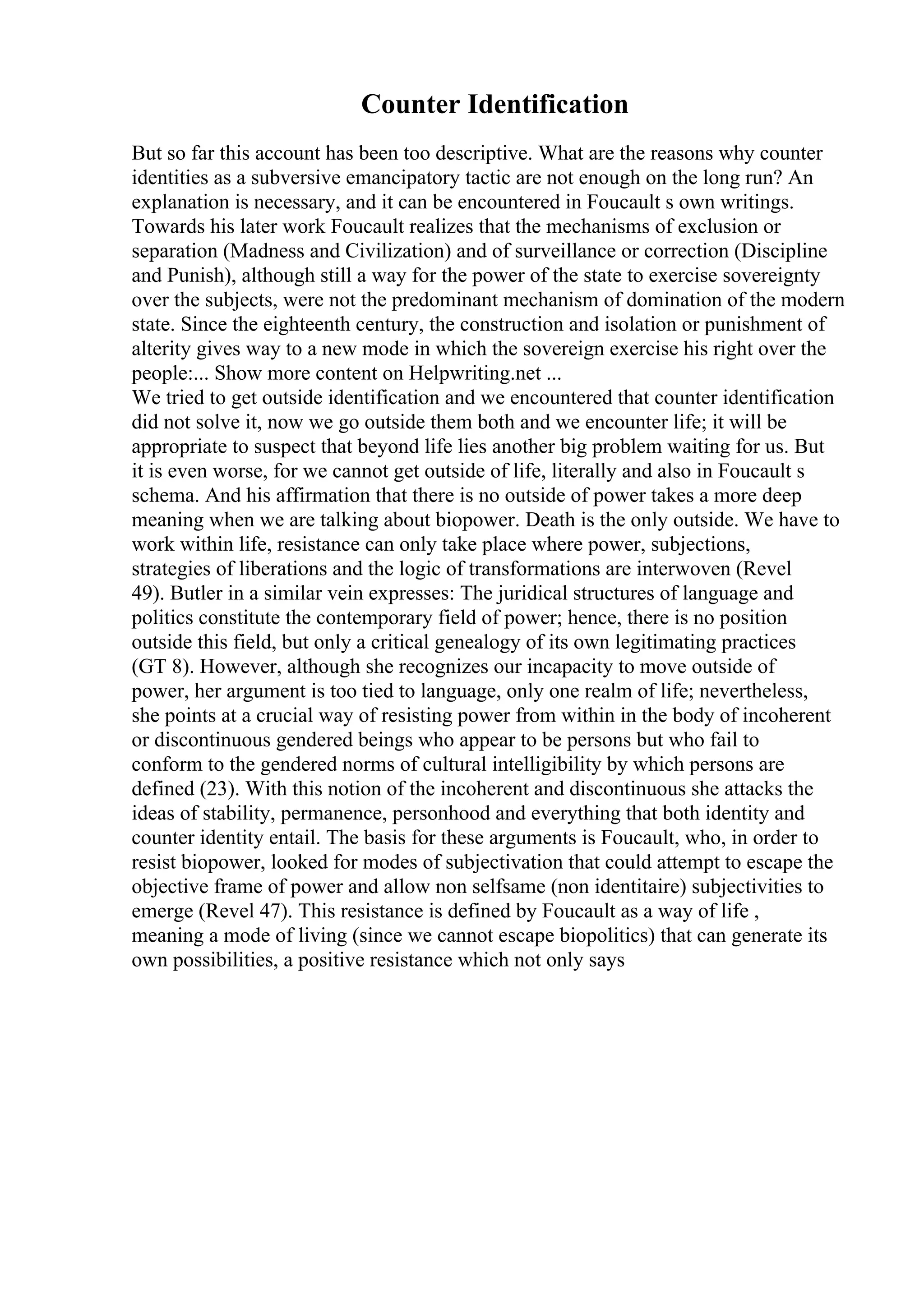 Counter Identification
But so far this account has been too descriptive. What are the reasons why counter
identities as a subversive emancipatory tactic are not enough on the long run? An
explanation is necessary, and it can be encountered in Foucault s own writings.
Towards his later work Foucault realizes that the mechanisms of exclusion or
separation (Madness and Civilization) and of surveillance or correction (Discipline
and Punish), although still a way for the power of the state to exercise sovereignty
over the subjects, were not the predominant mechanism of domination of the modern
state. Since the eighteenth century, the construction and isolation or punishment of
alterity gives way to a new mode in which the sovereign exercise his right over the
people:... Show more content on Helpwriting.net ...
We tried to get outside identification and we encountered that counter identification
did not solve it, now we go outside them both and we encounter life; it will be
appropriate to suspect that beyond life lies another big problem waiting for us. But
it is even worse, for we cannot get outside of life, literally and also in Foucault s
schema. And his affirmation that there is no outside of power takes a more deep
meaning when we are talking about biopower. Death is the only outside. We have to
work within life, resistance can only take place where power, subjections,
strategies of liberations and the logic of transformations are interwoven (Revel
49). Butler in a similar vein expresses: The juridical structures of language and
politics constitute the contemporary field of power; hence, there is no position
outside this field, but only a critical genealogy of its own legitimating practices
(GT 8). However, although she recognizes our incapacity to move outside of
power, her argument is too tied to language, only one realm of life; nevertheless,
she points at a crucial way of resisting power from within in the body of incoherent
or discontinuous gendered beings who appear to be persons but who fail to
conform to the gendered norms of cultural intelligibility by which persons are
defined (23). With this notion of the incoherent and discontinuous she attacks the
ideas of stability, permanence, personhood and everything that both identity and
counter identity entail. The basis for these arguments is Foucault, who, in order to
resist biopower, looked for modes of subjectivation that could attempt to escape the
objective frame of power and allow non selfsame (non identitaire) subjectivities to
emerge (Revel 47). This resistance is defined by Foucault as a way of life ,
meaning a mode of living (since we cannot escape biopolitics) that can generate its
own possibilities, a positive resistance which not only says
 