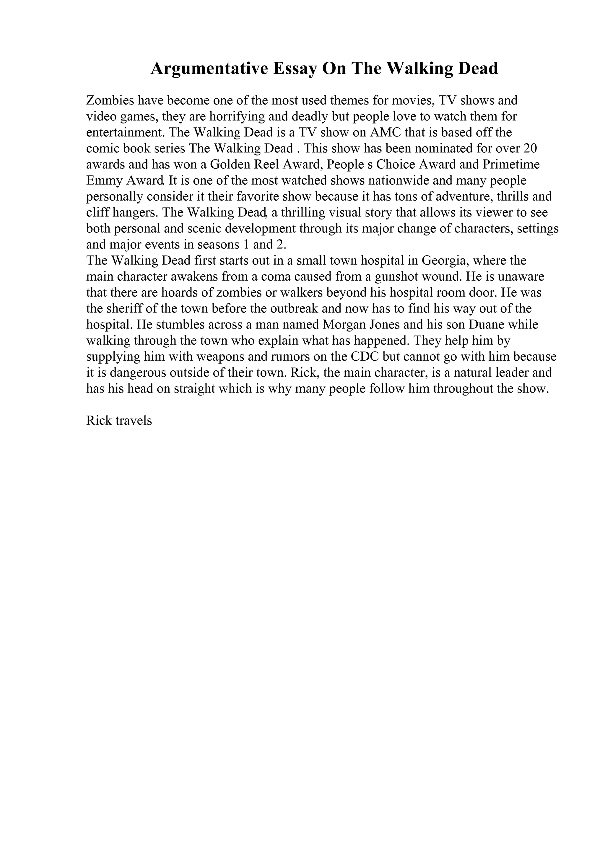 Argumentative Essay On The Walking Dead
Zombies have become one of the most used themes for movies, TV shows and
video games, they are horrifying and deadly but people love to watch them for
entertainment. The Walking Dead is a TV show on AMC that is based off the
comic book series The Walking Dead . This show has been nominated for over 20
awards and has won a Golden Reel Award, People s Choice Award and Primetime
Emmy Award. It is one of the most watched shows nationwide and many people
personally consider it their favorite show because it has tons of adventure, thrills and
cliff hangers. The Walking Dead, a thrilling visual story that allows its viewer to see
both personal and scenic development through its major change of characters, settings
and major events in seasons 1 and 2.
The Walking Dead first starts out in a small town hospital in Georgia, where the
main character awakens from a coma caused from a gunshot wound. He is unaware
that there are hoards of zombies or walkers beyond his hospital room door. He was
the sheriff of the town before the outbreak and now has to find his way out of the
hospital. He stumbles across a man named Morgan Jones and his son Duane while
walking through the town who explain what has happened. They help him by
supplying him with weapons and rumors on the CDC but cannot go with him because
it is dangerous outside of their town. Rick, the main character, is a natural leader and
has his head on straight which is why many people follow him throughout the show.
Rick travels
 