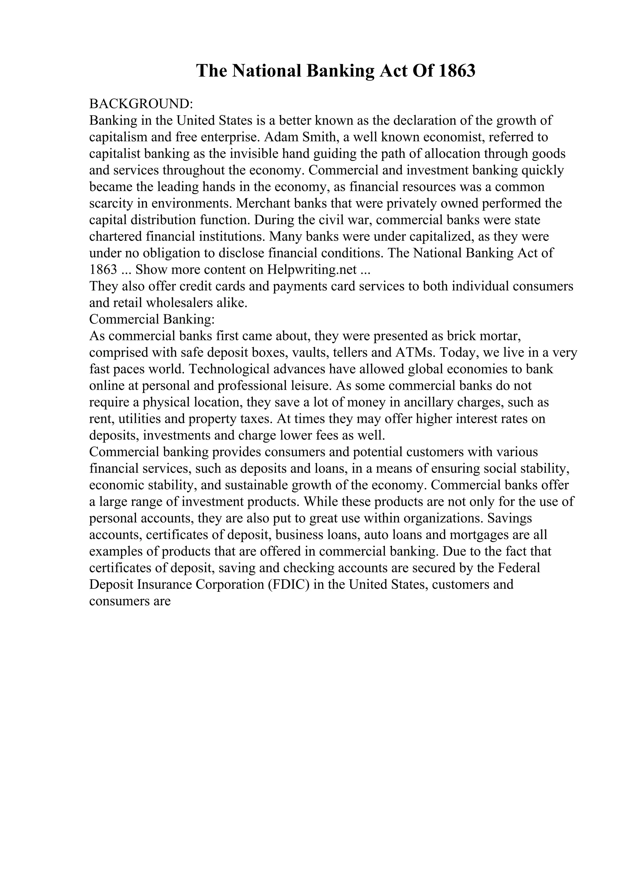 The National Banking Act Of 1863
BACKGROUND:
Banking in the United States is a better known as the declaration of the growth of
capitalism and free enterprise. Adam Smith, a well known economist, referred to
capitalist banking as the invisible hand guiding the path of allocation through goods
and services throughout the economy. Commercial and investment banking quickly
became the leading hands in the economy, as financial resources was a common
scarcity in environments. Merchant banks that were privately owned performed the
capital distribution function. During the civil war, commercial banks were state
chartered financial institutions. Many banks were under capitalized, as they were
under no obligation to disclose financial conditions. The National Banking Act of
1863 ... Show more content on Helpwriting.net ...
They also offer credit cards and payments card services to both individual consumers
and retail wholesalers alike.
Commercial Banking:
As commercial banks first came about, they were presented as brick mortar,
comprised with safe deposit boxes, vaults, tellers and ATMs. Today, we live in a very
fast paces world. Technological advances have allowed global economies to bank
online at personal and professional leisure. As some commercial banks do not
require a physical location, they save a lot of money in ancillary charges, such as
rent, utilities and property taxes. At times they may offer higher interest rates on
deposits, investments and charge lower fees as well.
Commercial banking provides consumers and potential customers with various
financial services, such as deposits and loans, in a means of ensuring social stability,
economic stability, and sustainable growth of the economy. Commercial banks offer
a large range of investment products. While these products are not only for the use of
personal accounts, they are also put to great use within organizations. Savings
accounts, certificates of deposit, business loans, auto loans and mortgages are all
examples of products that are offered in commercial banking. Due to the fact that
certificates of deposit, saving and checking accounts are secured by the Federal
Deposit Insurance Corporation (FDIC) in the United States, customers and
consumers are
 