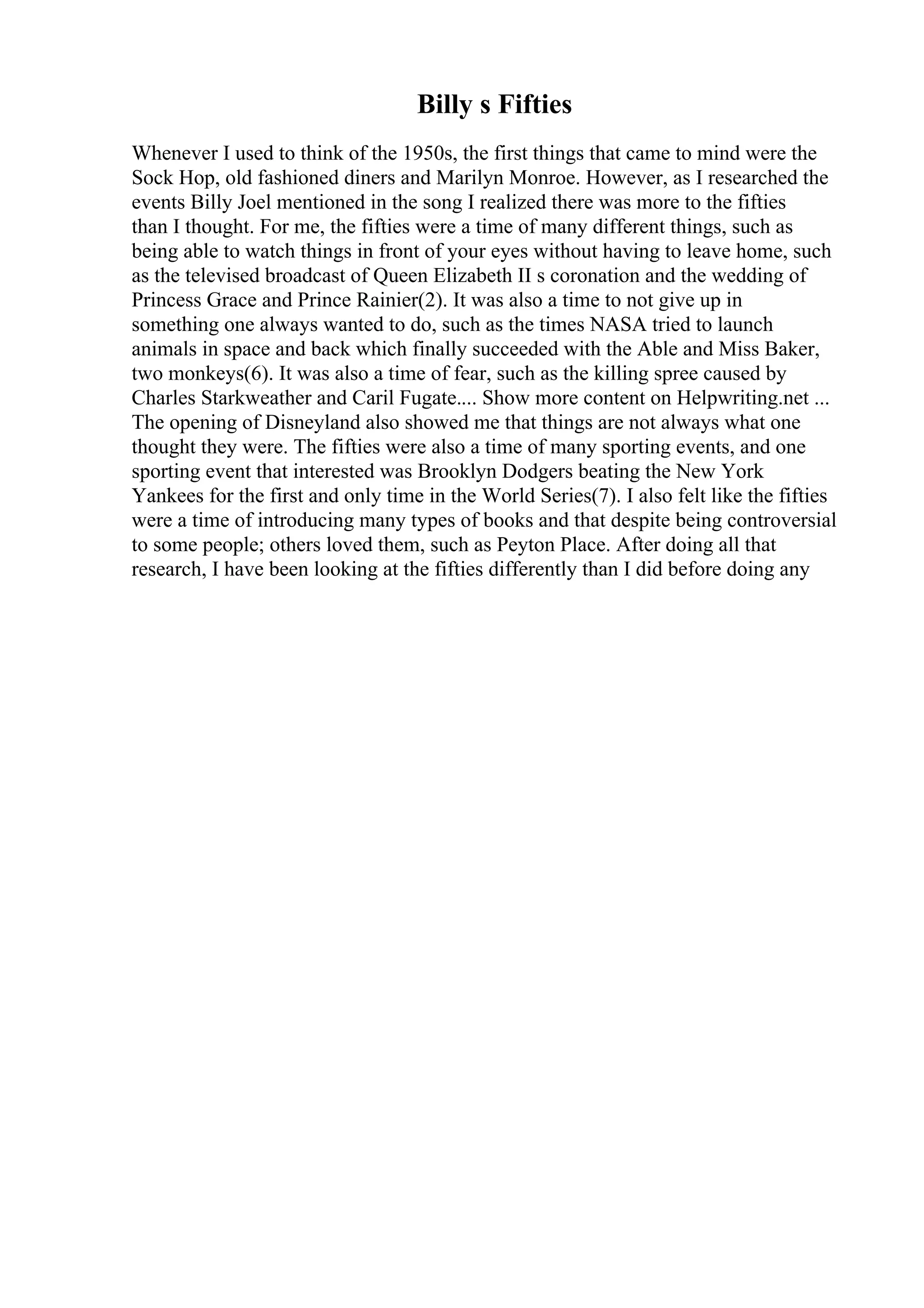 Billy s Fifties
Whenever I used to think of the 1950s, the first things that came to mind were the
Sock Hop, old fashioned diners and Marilyn Monroe. However, as I researched the
events Billy Joel mentioned in the song I realized there was more to the fifties
than I thought. For me, the fifties were a time of many different things, such as
being able to watch things in front of your eyes without having to leave home, such
as the televised broadcast of Queen Elizabeth II s coronation and the wedding of
Princess Grace and Prince Rainier(2). It was also a time to not give up in
something one always wanted to do, such as the times NASA tried to launch
animals in space and back which finally succeeded with the Able and Miss Baker,
two monkeys(6). It was also a time of fear, such as the killing spree caused by
Charles Starkweather and Caril Fugate.... Show more content on Helpwriting.net ...
The opening of Disneyland also showed me that things are not always what one
thought they were. The fifties were also a time of many sporting events, and one
sporting event that interested was Brooklyn Dodgers beating the New York
Yankees for the first and only time in the World Series(7). I also felt like the fifties
were a time of introducing many types of books and that despite being controversial
to some people; others loved them, such as Peyton Place. After doing all that
research, I have been looking at the fifties differently than I did before doing any
 