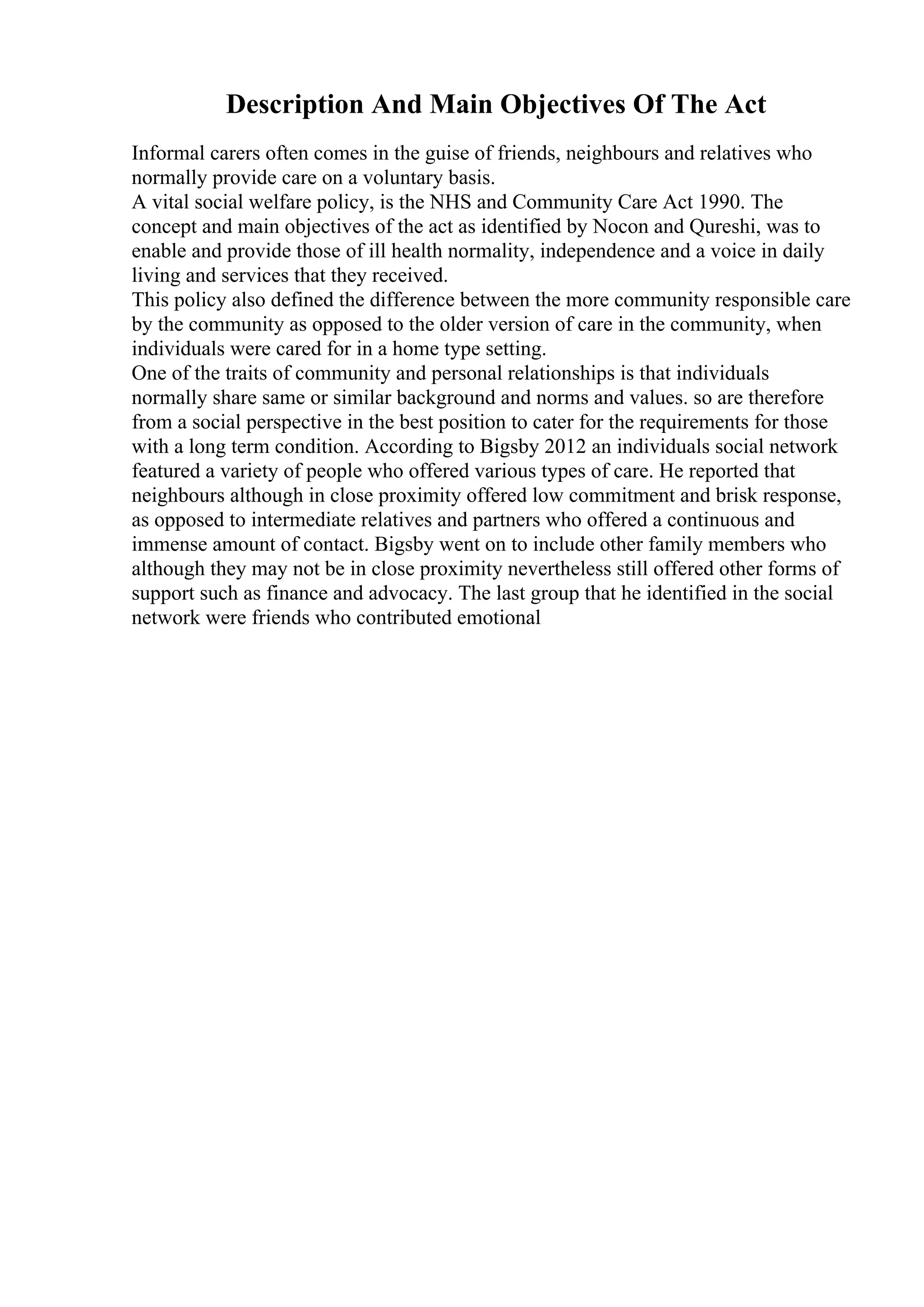 Description And Main Objectives Of The Act
Informal carers often comes in the guise of friends, neighbours and relatives who
normally provide care on a voluntary basis.
A vital social welfare policy, is the NHS and Community Care Act 1990. The
concept and main objectives of the act as identified by Nocon and Qureshi, was to
enable and provide those of ill health normality, independence and a voice in daily
living and services that they received.
This policy also defined the difference between the more community responsible care
by the community as opposed to the older version of care in the community, when
individuals were cared for in a home type setting.
One of the traits of community and personal relationships is that individuals
normally share same or similar background and norms and values. so are therefore
from a social perspective in the best position to cater for the requirements for those
with a long term condition. According to Bigsby 2012 an individuals social network
featured a variety of people who offered various types of care. He reported that
neighbours although in close proximity offered low commitment and brisk response,
as opposed to intermediate relatives and partners who offered a continuous and
immense amount of contact. Bigsby went on to include other family members who
although they may not be in close proximity nevertheless still offered other forms of
support such as finance and advocacy. The last group that he identified in the social
network were friends who contributed emotional
 