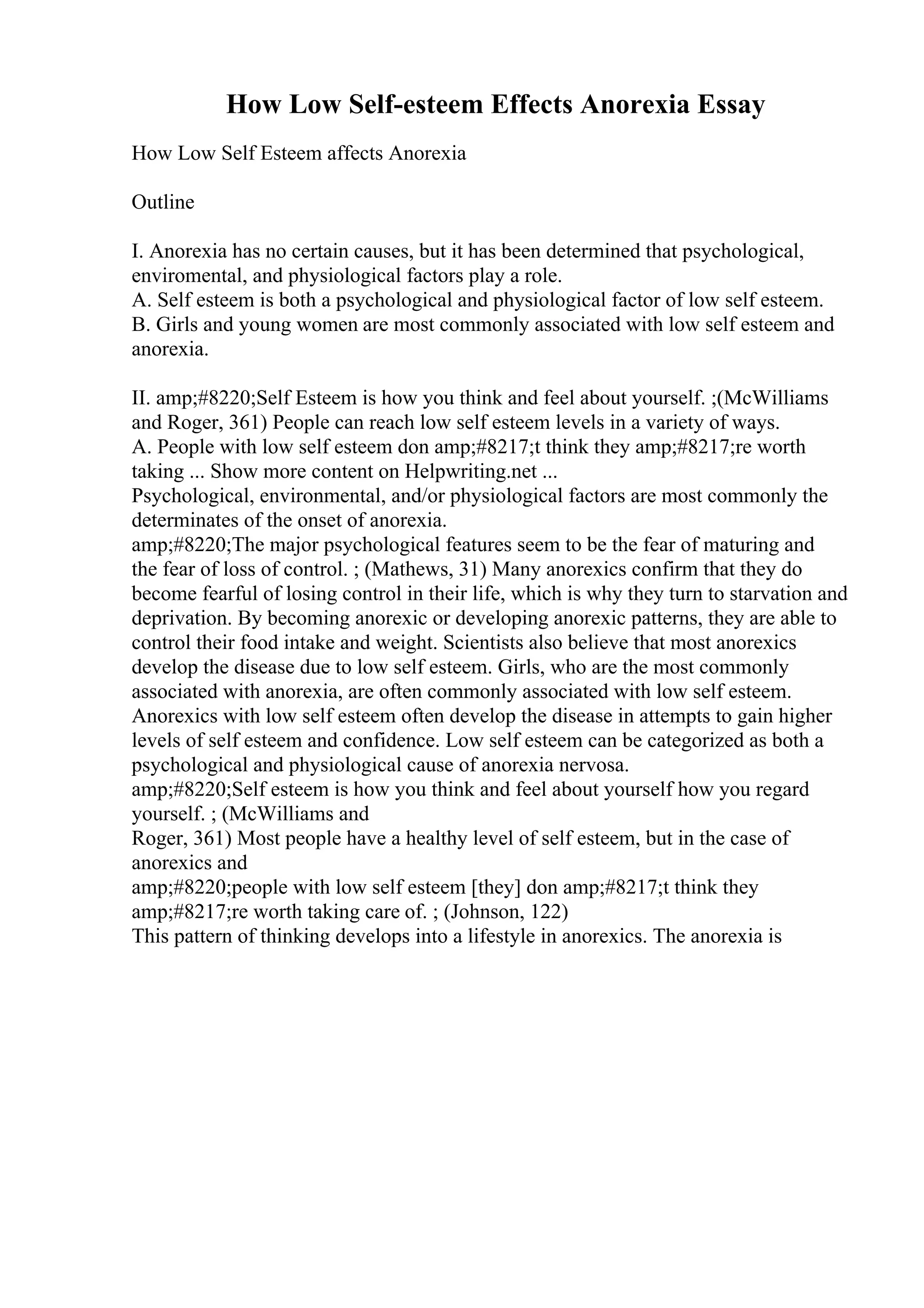 How Low Self-esteem Effects Anorexia Essay
How Low Self Esteem affects Anorexia
Outline
I. Anorexia has no certain causes, but it has been determined that psychological,
enviromental, and physiological factors play a role.
A. Self esteem is both a psychological and physiological factor of low self esteem.
B. Girls and young women are most commonly associated with low self esteem and
anorexia.
II. amp;#8220;Self Esteem is how you think and feel about yourself. ;(McWilliams
and Roger, 361) People can reach low self esteem levels in a variety of ways.
A. People with low self esteem don amp;#8217;t think they amp;#8217;re worth
taking ... Show more content on Helpwriting.net ...
Psychological, environmental, and/or physiological factors are most commonly the
determinates of the onset of anorexia.
amp;#8220;The major psychological features seem to be the fear of maturing and
the fear of loss of control. ; (Mathews, 31) Many anorexics confirm that they do
become fearful of losing control in their life, which is why they turn to starvation and
deprivation. By becoming anorexic or developing anorexic patterns, they are able to
control their food intake and weight. Scientists also believe that most anorexics
develop the disease due to low self esteem. Girls, who are the most commonly
associated with anorexia, are often commonly associated with low self esteem.
Anorexics with low self esteem often develop the disease in attempts to gain higher
levels of self esteem and confidence. Low self esteem can be categorized as both a
psychological and physiological cause of anorexia nervosa.
amp;#8220;Self esteem is how you think and feel about yourself how you regard
yourself. ; (McWilliams and
Roger, 361) Most people have a healthy level of self esteem, but in the case of
anorexics and
amp;#8220;people with low self esteem [they] don amp;#8217;t think they
amp;#8217;re worth taking care of. ; (Johnson, 122)
This pattern of thinking develops into a lifestyle in anorexics. The anorexia is
 