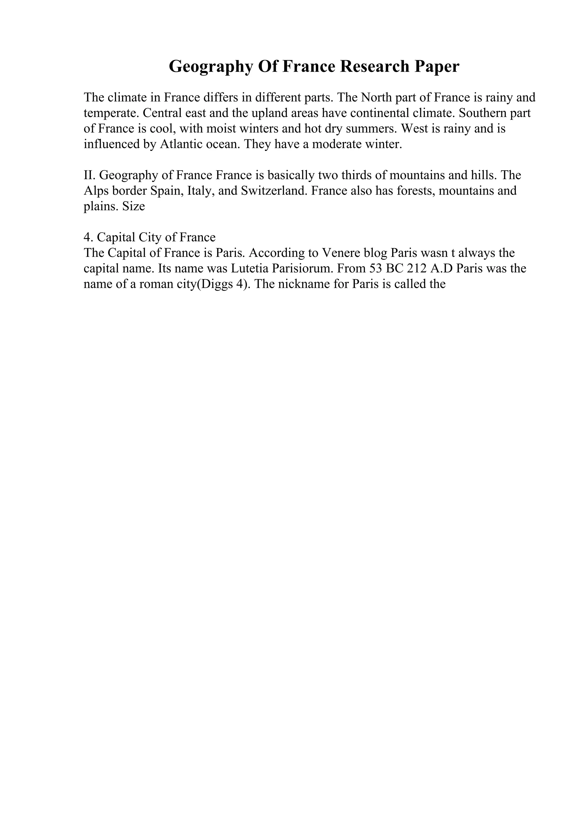 Geography Of France Research Paper
The climate in France differs in different parts. The North part of France is rainy and
temperate. Central east and the upland areas have continental climate. Southern part
of France is cool, with moist winters and hot dry summers. West is rainy and is
influenced by Atlantic ocean. They have a moderate winter.
II. Geography of France France is basically two thirds of mountains and hills. The
Alps border Spain, Italy, and Switzerland. France also has forests, mountains and
plains. Size
4. Capital City of France
The Capital of France is Paris. According to Venere blog Paris wasn t always the
capital name. Its name was Lutetia Parisiorum. From 53 BC 212 A.D Paris was the
name of a roman city(Diggs 4). The nickname for Paris is called the
 
