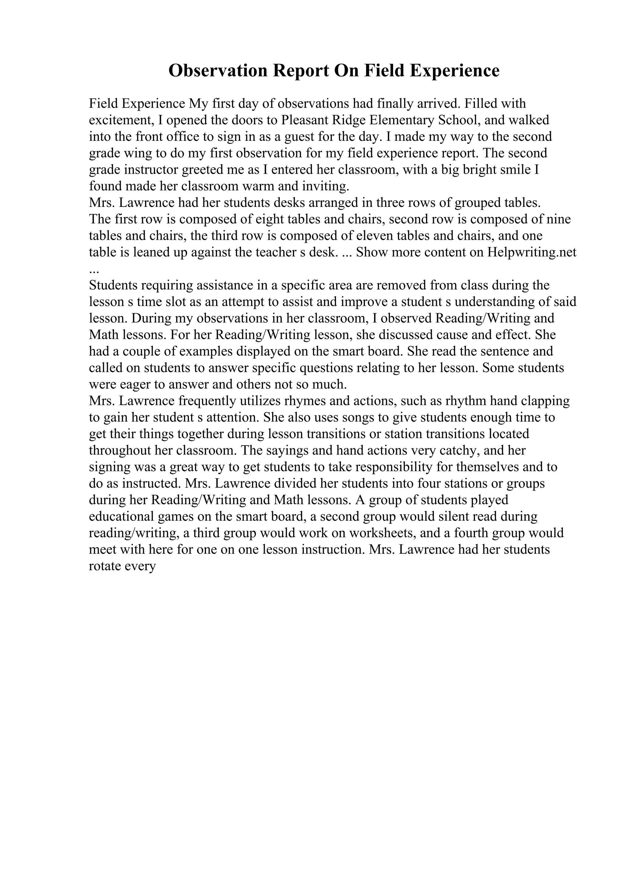 Observation Report On Field Experience
Field Experience My first day of observations had finally arrived. Filled with
excitement, I opened the doors to Pleasant Ridge Elementary School, and walked
into the front office to sign in as a guest for the day. I made my way to the second
grade wing to do my first observation for my field experience report. The second
grade instructor greeted me as I entered her classroom, with a big bright smile I
found made her classroom warm and inviting.
Mrs. Lawrence had her students desks arranged in three rows of grouped tables.
The first row is composed of eight tables and chairs, second row is composed of nine
tables and chairs, the third row is composed of eleven tables and chairs, and one
table is leaned up against the teacher s desk. ... Show more content on Helpwriting.net
...
Students requiring assistance in a specific area are removed from class during the
lesson s time slot as an attempt to assist and improve a student s understanding of said
lesson. During my observations in her classroom, I observed Reading/Writing and
Math lessons. For her Reading/Writing lesson, she discussed cause and effect. She
had a couple of examples displayed on the smart board. She read the sentence and
called on students to answer specific questions relating to her lesson. Some students
were eager to answer and others not so much.
Mrs. Lawrence frequently utilizes rhymes and actions, such as rhythm hand clapping
to gain her student s attention. She also uses songs to give students enough time to
get their things together during lesson transitions or station transitions located
throughout her classroom. The sayings and hand actions very catchy, and her
signing was a great way to get students to take responsibility for themselves and to
do as instructed. Mrs. Lawrence divided her students into four stations or groups
during her Reading/Writing and Math lessons. A group of students played
educational games on the smart board, a second group would silent read during
reading/writing, a third group would work on worksheets, and a fourth group would
meet with here for one on one lesson instruction. Mrs. Lawrence had her students
rotate every
 