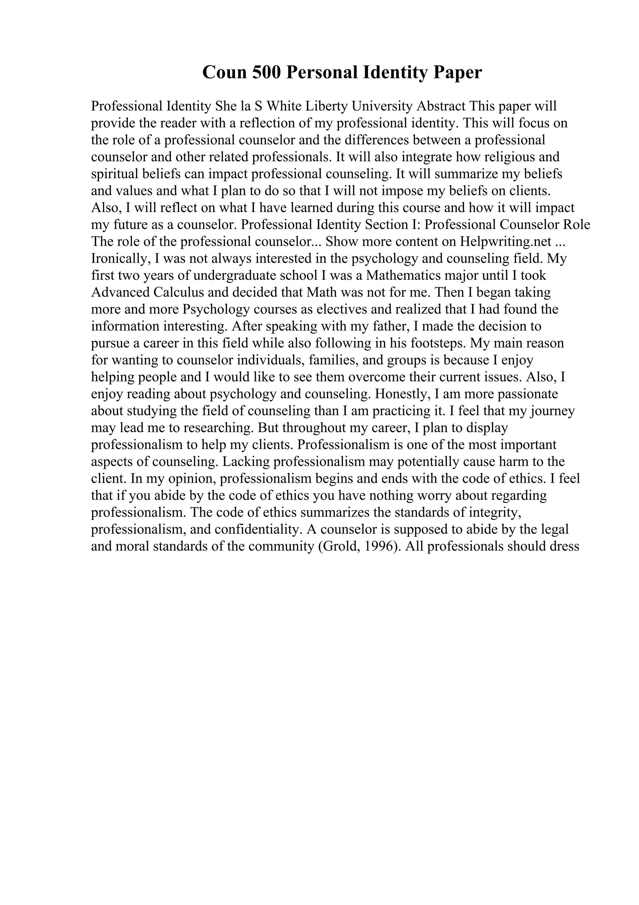 Coun 500 Personal Identity Paper
Professional Identity She la S White Liberty University Abstract This paper will
provide the reader with a reflection of my professional identity. This will focus on
the role of a professional counselor and the differences between a professional
counselor and other related professionals. It will also integrate how religious and
spiritual beliefs can impact professional counseling. It will summarize my beliefs
and values and what I plan to do so that I will not impose my beliefs on clients.
Also, I will reflect on what I have learned during this course and how it will impact
my future as a counselor. Professional Identity Section I: Professional Counselor Role
The role of the professional counselor... Show more content on Helpwriting.net ...
Ironically, I was not always interested in the psychology and counseling field. My
first two years of undergraduate school I was a Mathematics major until I took
Advanced Calculus and decided that Math was not for me. Then I began taking
more and more Psychology courses as electives and realized that I had found the
information interesting. After speaking with my father, I made the decision to
pursue a career in this field while also following in his footsteps. My main reason
for wanting to counselor individuals, families, and groups is because I enjoy
helping people and I would like to see them overcome their current issues. Also, I
enjoy reading about psychology and counseling. Honestly, I am more passionate
about studying the field of counseling than I am practicing it. I feel that my journey
may lead me to researching. But throughout my career, I plan to display
professionalism to help my clients. Professionalism is one of the most important
aspects of counseling. Lacking professionalism may potentially cause harm to the
client. In my opinion, professionalism begins and ends with the code of ethics. I feel
that if you abide by the code of ethics you have nothing worry about regarding
professionalism. The code of ethics summarizes the standards of integrity,
professionalism, and confidentiality. A counselor is supposed to abide by the legal
and moral standards of the community (Grold, 1996). All professionals should dress
 
