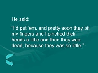 He said: “ I’d pet ‘em, and pretty soon they bit my fingers and I pinched their heads a little and then they was dead, because they was so little.” 